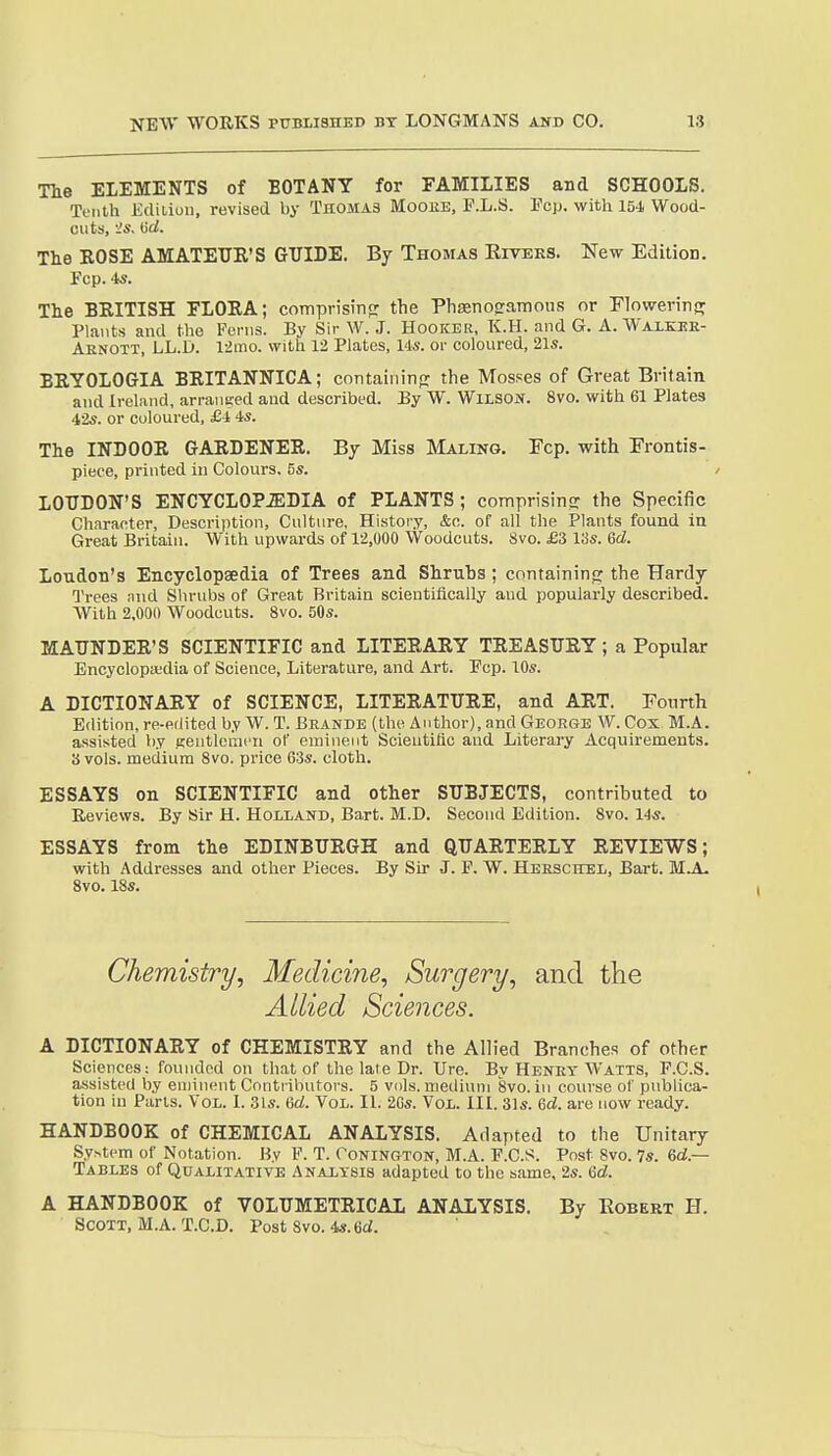 me ELEMENTS of BOTANY for FAMILIES and SCHOOLS. Tenth Ediiion, revised by Thomas Mooee, P.L.S. Pep. with 154 Wood- cuts, Orf. Tlie ROSE AMATEUR'S GUIDE. By Thomas Kivees. New Edition. Fcp. is. The BRITISH FLORA; comprisin<r the Ph£eno<raTnous or Flowerinff Plants and the Ferns. By Sir W. J. Hooker, K.H. and G. A. Walkee- Aenott, LL.D. 12mo. with 12 Plates, 145. or coloured, 21s. BRYOLOGIA BRITANNICA; containinp: the Mosses of Great Britain and Ireland, arranued and described. By W. Wusoif. 8vo. with 61 Plates 42s. or coloured, £-1 is. The INDOOR GARDENER. By Miss Maling. Fcp. with Erontis- piece, printed in Colours, 5s. LOUDON'S ENCYCL0P.S:DIA of PLANTS; comprisinG: the Specific Character, Description, Culture, History, &c. of all the Plants found in Great Britain. With upwards of 12,000 Woodcuts. 8vo. £3 13s. Gd. Loudon's Encyclopaedia of Trees and Shrubs ; containinp; the Hardy Trees find Shrubs of Great Britain scientifically and popularly described. With 2,000 Woodcuts. 8vo. 50s. MAUNDER'S SCIENTIFIC and LITERARY TREASURY; a Popular Encyclopedia of Science, Literature, and Art. Pep. 10s. A DICTIONARY of SCIENCE, LITERATURE, and ART. Fourth Edition, re-edited by W. T. Beande (the Author), and CtEoege W. Cox M.A. assisted by p;entlciiii'n of emiueut Scieutiflc and Literary Acquirements. 3 vols, medium 8vo. price 6;3s. cloth. ESSAYS on SCIENTIFIC and other SUBJECTS, contributed to Reviews. By Sir H. Holland, Bart. M.D. Second Edition. 8vo. 14s. ESSAYS from the EDINBURGH and QUARTERLY REVIEWS; with Addresses and other Pieces. By Sir J. P. W. Heeschel, Bart. 8vo. 18s. Chemistry, Medicine, Surgery, and the Allied Sciences. A DICTIONARY of CHEMISTRY and the Allied Branches of other Sciences: founded on that of the late Dr. Ure. Bv Henet Watts, P.C.S. assisted by eminent Contributors. 5 vols, medium 8vo. in course of publica- tion in Parts. Vol. I. .31s. 6d. Vol. II. 2Gs. Vol. III. 31s. %d. are now ready. HANDBOOK of CHEMICAL ANALYSIS. Adapted to the Unitary System of Notation. By P. T. Conington, M.A. P.C.S. Post 8vo. 7s. Gd.— Tables of Qualitative Analxbis adapted to the same, 2s. Gd. A HANDBOOK of VOLUMETRICAL ANALYSIS. By Robert H. Scott, M.A. T.C.D. Post 8vo. 4s.6d.