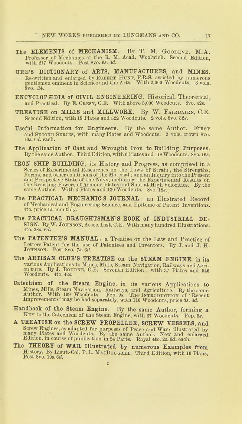 The ELEMENTS of MECHANISM. By T. M. Goodeve, M.A. Professor of Mechanics at tlie R. M. Acad. Woolwicli. Second Edition, with 217 Woodcuts. Post 8vo. 6«. 6d. TIRE'S DICTIONAHY of ARTS, MANUFACTURES, and MINES. Re-written and enlarged by Robeet Hunt, P.R.S. assisted by numerous gentlemen eminent in Science and the Arts. With 2,000 Woodcuts. 3 vols. 8vo. £4,. ENCYCLOPEDIA of CIVIL ENGINEERING, Historical, Theoretical, and Practical. By E. Cbesy, C.E. With above 3,000 Woodcuts. 8vo. 42s. TREATISE on MILLS and MILLWORK. By W. Fairbaikn, C.E. Second Edition, with 18 Plates and 322 Woodcuts. 2 vols. 8vo. 32«. Useful Information for Engineers. By the same Author. Tirst and Second Seeies, with many Plates and Woodcuts. 2 vols, crown 8vo. 10s. ed. each. The Application of Cast and Wrought Iron to Building Purposes. By the same Author. Third Edition, with 6 Hates and 118 Woodcuts. 8vo. 16s. IRON SHIP BUILDING, its History and Progress, as comprised in a Series of Experimental Researches on the Laws of Strain; the Strengths, Forms, and other conditions of the Material; and an Inquiry into the Present and Prospective State of the Navy, including the Experimental Results on the Resisting Powers of Armour Plates and Shot at High Velocities. By the same Author. With 4 Plates and 130 Woodcuts. 8vo. 18s. The PRACTICAL MECHANIC'S JOURNAL: an Illustrated Record of Mechanical and Engineering Science, and Epitome of Patent Inventions. 4ito. price Is. monthly. The PRACTICAL DRAUGHTSMAN'S BOOK of INDUSTRIAL DE- SIGN. By W. Johnson, Assoc. Inst. C.E. With many hundred Illustrations. 4to. 28s. 6d. The PATENTEE'S MANUAL . a Treatise on the Law and Practice of Letters Patent for the use of Patentees and Inventors. By J. aud J. H. Johnson. Post 8vo. 7s. ed. The ARTISAN CLUB'S TREATISE on the STEAM ENGINE, in its various Applications to Mines, Mills, Steam Navigation, Railwavs and Agri- culture. By J. BouENE, C.E. Seventh Edition; with 37 Plates and 546 Woodcuts. 4to. 42s. Catechism of the Steam Engine, in its various Applications to Mines, Mills, Steam Navigation, Railways, and Agriculture. By the same Author. With 199 Woodcuts. Pep. 9s. The Inteoduction of ' Recent Improvements' may be had separately, with 110 Woodcuts, price 3s. 6d. Handbook of the Steam Engine. By the same Author, forming a Key to the Catechism of the Steam Engine, with 67 Woodcuts. Pep. 9s. A TREATISE on the SCREW PROPELLER, SCREW VESSELS, and Screw Engines, as adapted for purposes of Peace and War; illustrated by many Plates and Woodcuts. By the same Author. New and enlarged Edition, m course of publication in 24 Parts. Royal 4to. 2s. Gd. each. The THEORY of WAR Illustrated hy numerous Examples from History. By Lieut.-Col. P. L. MacDougail. Third Edition, with 10 Plans. Post 8vo. 10s. 6d. C