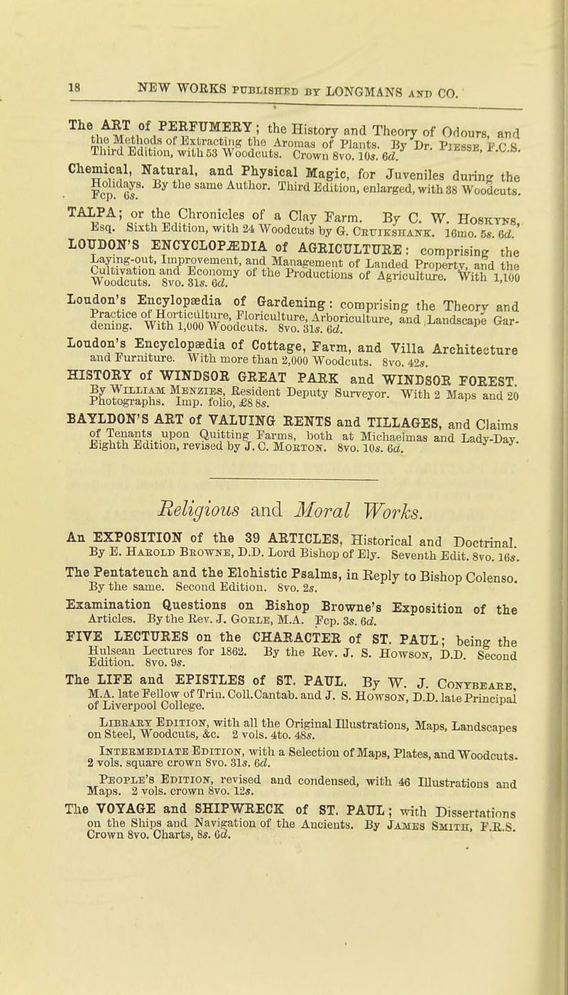 '^^^^^^^of F^nTVm-EB.Y ; the History and Theory of Odours and «ie Methods on^xtractinBtho Aromas of Plants. By Dr. Piesse FCS ThirdEdition, with53 Woodcuts. Crown 8vo. 10s. 6d. '^'-^ssb, i.^^.h. Chemical, Natural, and Physical Magic, for Juveniles during the Fcp! or* Author. Third Editiou, enlarged, with 38 Woodcuts. TAIPA; or the Chronicles of a Clay Farm. By C. W. Hosktnr Esq. Sixth Edition, with 24 Woodcuts by G. CEUiKsnANK. 16mo. 5s U ' LOUDON'S ENCYCLOPEDIA of AGRICULTURE: comprising the Laymg-out, Improvement, and Management of Landed Propertv. and the WoSr S^iflTw'f^ Productions of Agriculture, ^ith l,Vio Loudon's Encylopaedia of Gardening: comprising the Theory and i^S'tSar^od^^^^^^^^ and,Landscape Gar- Loudon's Encyclopedia of Cottage, Farm, and Villa Architecture and Furniture. With more than 2,000 Woodcuts. 8vo. 42s HISTORY of WINDSOR GREAT PARK and WINDSOR FOREST BAYLDON'S ART of VALUING RENTS and TILLAGES, and Claims of Tenants upon Quitting Farms, both at Michaelmas and Lady-Dav Eighth Edition, revised by J. C. Moeton. 8vo. 10s. Qa. Religious and Moral Works. An EXPOSITION of the 39 ARTICLES. Historical and Doctrinal By E. Haeold Beownb, D.D. Lord Bishop of Ely. Seventh Edit. 8vo. 16s. The Pentateuch and the Elohistic Psalms, in Reply to Bishop Colenso, By the same. Second Edition. Svo. 2s. Examination Questions on Bishop Browne's Exposition of the Articles. By the Rev. J. Goele, M.A. Fcp. 3s. 6(f. FIVE LECTURES on the CHARACTER of ST. PAUL; being the Hulsean Lectures for 1862. By the Rev. J. S. Howson, D.D Second Edition. Svo. 9s. The LIFE and EPISTLES of ST. PAUL. By W. J. Contbearb M.A. late Fellow ofTrin.OoU.Cantab. and J. S. Howson, D.D. late Prmcinai of Liverpool College. ^ LiBEAET Edition with all the Original lUustrations, Maps, Landseanes on Steel, Woodcuts, &c. 2 vols. 4to. 48s. ^ Inteemediate Edition, with a Selection of Maps, Plates, and Woodcuts 2 vols, square crown 8vo. 31s. &d. People's Edition, revised and condensed, with 46 Illustratious and Maps. 2 vols, crown Svo. 12s. The VOYAGE and SHIPWRECK of ST. PAUL; with Dissertations on the Ships and Navigation of the Ancients. By James Smith. F R S Crown Svo. Charts, 8s. Qd. ' ' '