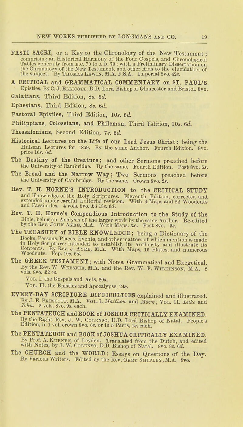 FASTI SACEI, or a Key to the Chronology of the New Testament; comprising an Historical Harmony of the Four Gospels, and Chronological Tables generally from B.C. 70 to a.d. 70 : with a Preliminary Dissertation on the Chronology of the New Testament, and other Aids to the elucidation of the subject. By Thomas Lbwin, M.A. F.S.A. Imperial 8vo. 42s. A CRITICAL and GRAMMATICAL COMMENTARY on ST. PAUL'S Epistles. By C. J. Eliicott, D.D. Lord Bishop of Gloucester and Bristol. 8vo. Galatians, Third Edition, 8s. 6d. Ephesians, Third Edition, 8s. 6c?. Pastoral Epistles, Third Edition, 10s. 6d. Philippians, Colossians, and Philemon, Third Edition, 10s. 6c?. Thessalonians, Second Edition, 7s. 6c?. Historical Lectures on the Life of our Lord Jesus Christ: being the Hulsean Lectures for 1859. By the same Author. Fourth Edition. 8vo. price 10s. 6d. The Destiny of the Creature; and other Sermons preached before the University of Cambridge. By the same. Fourth Edition. Post 8vo. 5s. The Broad and the Narrow Way; Two Sermons preached before the University of Cambridge. By the same. Crown 8vo. 2s. Rev. T. H. HORNE'S INTRODUCTION to the CRITICAL STUDY and Knowledge of the Holy Scriptures. Eleventh Edition, corrected and extended under careful Editorial revision. With 4 Maps and 22 Woodcuts and Facsimiles. 4 vols. 8vo. £i 1.3s. 6d. Rev. T. H. Home's Compendious Introduction to the Study of the Bible, being an Analysis of the larger work by the same Author. Ee-edited by the Rev. John Atbe, M.A. With Maps. &c. Post 8vo. 9s. The TREASURY of BIBLE KNOWLEDGE; being a Dictionary of the Books, Persons, Places, Events, and other matters of which mention is made in Holy Scripture: intended to establish its Authority and illustrate its Contents. By Rev. J. Axee, M.A. With Maps, 16 Plates, and numerous Woodcuts. Fcp. 10s. 6d. The GREEK TESTAMENT; with Notes, Grammatical and Exegetical. By the Rev. W. Webster, M.A. and the Rev. W. F. Wilkinson, M.A. 2 vols. 8vo. £2 4s. Vol. I. the Gospels and Acts, 20*. Vol. II. the Epistles and Apocalypse, 24s. EVERY-DAY SCRIPTURE DIFFICULTIES explained and illustrated. By J. E. Peescott, M.A. Vol. I. Matthew and Mark: Vol. II. Luke and John. 2 vols. 8vo. 9s. each. The PENTATEUCH and BOOK of JOSHUA CRITICALLY EXAMINED. By the Right Rev. J. W. Colenso, D.D. Lord Bishop of Natal. People's Jidition, in 1 vol. crown 8vo. 6s. or in 5 Parts, Is. each. The PENTATEUCH and BOOK of JOSHUA CRITICALLY EXA MINED. ^^F^^J- -A^-KuENEN, of Leyden. Translated from the Dutch, and edited with Notes, by J. W. Colenso, D.D. Bishop of Natal. 8vo. 8s. 6d. The CHURCH and the WORLD: Essays on Questions of the Day. By Various Writers. Edited by the Rev. Debt Shipley, M.A. 8vo.