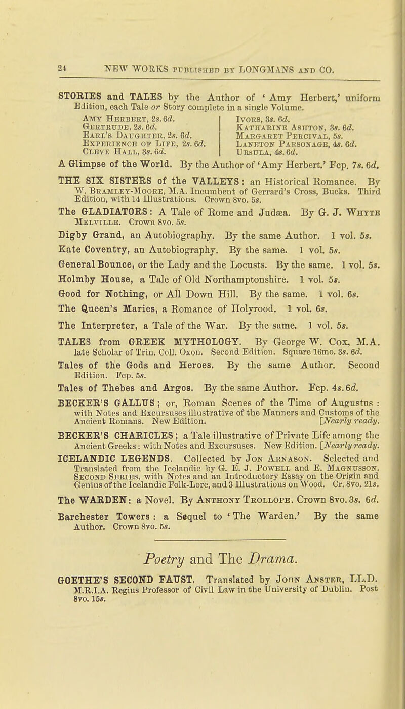 STOEIES and TALES by the Author of ' Amy Herbert,' uniform Edition, each Tale or Story complete in a single Volume. A Glimpse of the World. By the Author of 'Amy Herbert,' Fcp. 7«. 6d. THE SIX SISTERS of the VALLEYS : an Historical Eomance. By W. BuAMLET-MooEE, M.A. Incumbent of Gerrard's Cross, Bucks. Third Edition, with 14 Illustrations. Crown 8vo. 5s. The GLADIATORS : A Tale of Eome and Judaea. By G. J. Whttb Melville. Crown 8vo. 5s. Digby Grand, an Autobiography. By the same Author. 1 vol. 5s. Eats Coventry, an Autobiography. By the same. 1 vol. 5s, General Bounce, or the Lady and the Locusts. By the same. 1 vol. 5s, Holmby House, a Tale of Old Northamptonshire, 1 vol. 5*. Good for Nothing, or All Down Hill. By the same. 1 vol. 6s, The Queen's Maries, a Romance of Holyrood. 1 vol, 6s. The Interpreter, a Tale of the War. By the same. 1 vol. 5s. TALES from GREEK MYTHOLOGY. By George W. Cox, M.A. late Scholar of Trin. Coll. Oxon. Second Edition. Square 16mo. 3s. Gd. Tales of the Gods and Heroes. By the same Author. Second Edition. Ecp. 5s. Tales of Thebes and Argos. By the same Author, Fcp. 4s.6d, BECKER'S GALLUS ; or, Eoman Scenes of the Time of Augustus : with Notes and Excursuses illustrative of the Manners and Customs of the Ancient Romans. New Edition. \_Nearly ready. BECKER'S CHARICLES; a Tale illustrative of Private Life among the Ancient Greeks : with Notes and Excursuses. New Edition. [Nearly ready. ICELANDIC LEGENDS. Collected by Jon Arnason. Selected and Translated from the Icelandic by G. E. J. Powell and E. Magnusson. Second Series, with Notes and an Introductory Essay on the Origin and Genius of the Icelandic Polk-Lore, and 3 Illustrations on Wood. Cr. 8vo. 21s. The WARDEN: a Novel. By Anthony Trollops. Crown 8vo.3s. 6rf. Barchester Towers : a Sequel to ' The Warden.' By the same Author. Crown Svo. 5s. Amy Herbert, 2s. 6d. Gertrude, 2s. 6rf. Earl's Daughter, 2s. Gd. Experience op Life, 2s. 6d Cleve Hall, 3s. &d. Ivors, 3s. firf. Katharine Ashton, 3s. 6<2. Margaret Percival, 5s. Laneton Parsonage, 4*. 6d. Ursula, 4s. ed. Poetry and The Drama. GOETHE'S SECOND FAUST. Translated by John Anster, LL.D. M.R.I.A. Regius Professor of Civil Law in the University of Dublin. Post Svo, 15s.