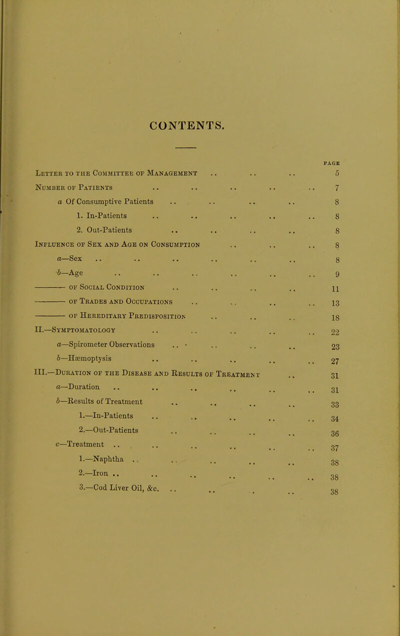 CONTENTS Letter to the Committee of Management Number of Patients a Of Consumptive Patients 1. In-Patients 2. Out-Patients Influence of Sex and Age on Consumption a—Sex .. .• .. b—Age of Social Condition of Trades and Occupations of Hereditary Predisposition II.—Symptomatology a—Spirometer Observations .. • b—Haemoptysis HI.—Duration of the Disease and Results of Treatment a—Duration b—Results of Treatment 1. —In-Patients 2. —Out-Patients c—Treatment .. 1. —Naphtha . 0 2. —Iron .. 3. —Cod Liver Oil, &c. PAGE 5 7 8 8 8 8 8 9 11 13 18 22 23 27 31 31 33 34 36 37 38 38 38