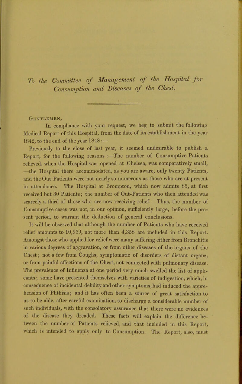 To the Committee of Management of the Hospital for Consumption and Diseases of the Chest, Gentlemen, In compliance with your request, we beg to submit the following Medical Report of this Hospital, from the date of its establishment in the year 1842, to the end of the year 1848 :— Previously to the close of last year, it seemed undesirable to publish a Report, for the following reasons :—The number of Consumptive Patients relieved, when the Hospital was opened at Chelsea, was comparatively small, —the Hospital there accommodated, as you are aware, only twenty Patients, and the Out-Patients were not nearly so numerous as those who are at present in attendance. The Hospital at Brompton, which now admits 85, at first received but 30 Patients; the number of Out-Patients who then attended was scarcely a third of those who are now receiving relief. Thus, the number of Consumptive cases was not, in our opinion, sufficiently large, before the pre- sent period, to warrant the deduction of general conclusions. It will be observed that although the number of Patients who have received relief amounts to 10,939, not more than 4,358 are included in this Report. Amongst those who applied for relief were many suffering either from Bronchitis in various degrees of aggravation, or from other diseases of the organs of the Chest; not a few from Coughs, symptomatic of disorders of distant organs, or from painful affections of the Chest, not connected with pulmonary disease. The prevalence of Influenza at one period very much swelled the list of appli- cants ; some have presented themselves with varieties of indigestion, which, in consequence of incidental debility and other symptoms, had induced the appre- hension of Phthisis; and it has often been a source of great satisfaction to us to be able, after careful examination, to discharge a considerable number of such individuals, with the consolatory assurance that there were no evidences of the disease they dreaded. These facts will explain the difference be- tween the number of Patients relieved, and that included in this Report, which is intended to apply only to Consumption. The Report, also, must