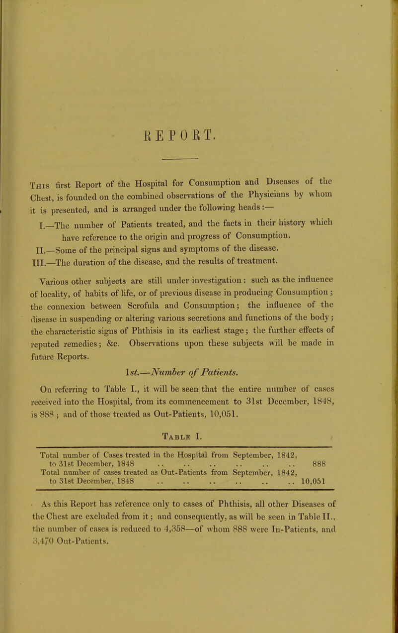 HE POET. This first Report of the Hospital for Consumption and Diseases of the Chest, is founded on the combined observations of the Physicians by whom it is presented, and is arranged under the following heads: I. The number of Patients treated, and the facts in their history which have reference to the origin and progress of Consumption. II.—Some of the principal signs and symptoms of the disease. HI.—The duration of the disease, and the results of treatment. Various other subjects are still under investigation : such as the influence of locality, of habits of life, or of previous disease in producing Consumption ; the connexion between Scrofula and Consumption; the influence of the disease in suspending or altering various secretions and functions of the body; the characteristic signs of Phthisis in its earliest stage; the further effects of reputed remedies; &c. Observations upon these subjects will be made in future Reports. ls£.—Number of Patients. On referring to Table I., it will be seen that the entire number of cases received into the Hospital, from its commencement to 31st December, 1848, is 888 ; and of those treated as Out-Patients, 10,051. Table I. Total number of Cases treated in the Hospital from September, 1842, to 31st December, 1848 .. .. .. .. .. .. 888 Total number of cases treated as Out-Patients from September, 1842, to 31st December, 1848 .. .. .. ,. .. .. 10,051 As this Report has reference only to cases of Phthisis, all other Diseases of the Chest are excluded from it; and consequently, as will be seen in Table II., the number of cases is reduced to 4,358—of whom 888 were In-Patients, and 3,470 Out-Patients.