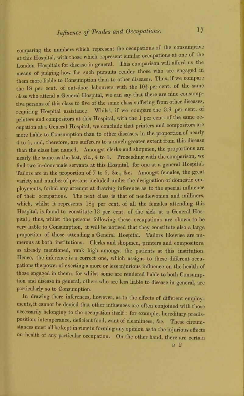 comparing the numbers which represent the occupations of the consumptive at this Hospital, with those which represent similar occupations at one of the London Hospitals for disease in general. This comparison will afford us the means of judging how far such pursuits render those who are engaged in them more liable to Consumption than to other diseases. Thus, if we compare the 18 per cent, of out-door labourers with the 10.} per cent, of the same class who attend a General Hospital, we can say that there are nine consump- tive persons of this class to five of the same class suffering from other diseases, requiring Hospital assistance. Whilst, if we compare the 3.9 per cent, of printers and compositors at this Hospital, with the 1 per cent, of the same oc- cupation at a General Hospital, we conclude that printers and compositors are more liable to Consumption than to other diseases, in the proportion of nearly 4 to 1, and, therefore, are sufferers to a much greater extent from this disease than the class last named. Amongst clerks and shopmen, the proportions are nearly the same as the last, viz., 4 to 1. Proceeding with the comparison, we find two in-door male servants at this Hospital, for one at a general Hospital. Tailors are in the proportion of 7 to 6, &c., &c. Amongst females, the great variety and number of persons included under the designation of domestic em- ployments, forbid any attempt at drawing inference as to the special influence of their occupations. The next class is that of needlewomen and milliners, which, whilst it represents 18} per cent, of all the females attending this Hospital, is found to constitute 13 per cent, of the sick at a General Hos- pital ; thus, whilst the persons following these occupations are shown to be very liable to Consumption, it will be noticed that they constitute also a large proportion of those attending a General Hospital. Tailors likewise are nu- merous at both institutions. Clerks and shopmen, printers and compositors, as already mentioned, rank high amongst the patients at this institution. Hence, the inference is a correct one, which assigns to these different occu- pations the power of exerting a more or less injurious influence on the health of those engaged in them; for whilst some are rendered liable to both Consump- tion and disease in general, others who are less liable to disease in general, are particularly so to Consumption. In drawing there inferences, however, as to the effects of different employ- ments, it cannot be denied that other influences are often conjoined with those necessarily belonging to the occupation itself: for example, hereditary predis- position, intemperance, deficient food, want of cleanliness, &c. These circum- stances must all be kept in view in forming any opinion as to the injurious effects on health of any particular occupation. On the other hand, there are certain B 2