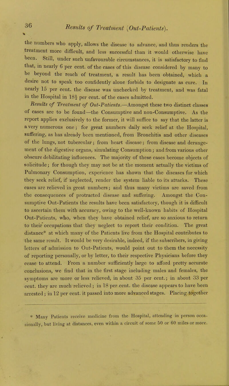 Results of Treatment (Out-Patients). % the numbers who apply, allows the disease to advance, and thus renders the tieatment more difficult, and less successful than it would otherwise have been. Still, under such unfavourable circumstances, it is satisfactory to find that, in nearly 6 per cent, of the cases of this disease considered by many to be beyond the reach of treatment, a result has been obtained, which a desire not to speak too confidently alone forbids to designate as cure. In nearly 15 per cent, the disease was unchecked by treatment, and was fatal in the Hospital in 18§ per cent, of the cases admitted. Results of Treatment of Out-Patients.—Amongst these two distinct classes of cases are to be found—the Consumptive and non-Consumptive. As the report applies exclusively to the former, it will suffice to say that the latter is a very numerous one; for great numbers daily seek relief at the Hospital, suffering, as has already been mentioned, from Bronchitis and other diseases of the lungs, not tubercular; from heart disease; from disease and derange- ment of the digestive organs, simulating Consumption; and from various other obscure debilitating influences. The majority of these cases become objects of solicitude; for though they may not be at the moment actually the victims of Pulmonary Consumption, experience has shown that the diseases for which they seek relief, if neglected, render the system liable to its attacks. These cases are relieved in great numbers; and thus many victims are saved from the consequences of protracted disease and suffering. Amongst the Con- sumptive Out-Patients the results have been satisfactory, though it is difficult to ascertain them with accuracy, owing to the well-known habits of Hospital Out-Patients, who, when they have obtained relief, are so anxious to return to their occupations that they neglect to report their condition. The great distance* at which many of the Patients live from the Hospital contributes to the same result. It would be very desirable, indeed, if the subscribers, in giving letters of admission to Out-Patients, would point out to them the necessity of reporting personally, or by letter, to their respective Physicians before they cease to attend. From a number sufficiently large to afford pretty accurate conclusions, we find that in the first stage including males and females, the symptoms are more or less relieved-, in about 35 per cent.; in about 33 per cent, they are much relieved; in 18 per. cent, the disease appears to have been arrested; in 12 per cent, it passed into more advanced stages. Placing together * Mauy Patients receive medicine from the Hospital, attending in person occa- sionally, but living at distances, even within a circuit of some 50 or 60 miles or more.