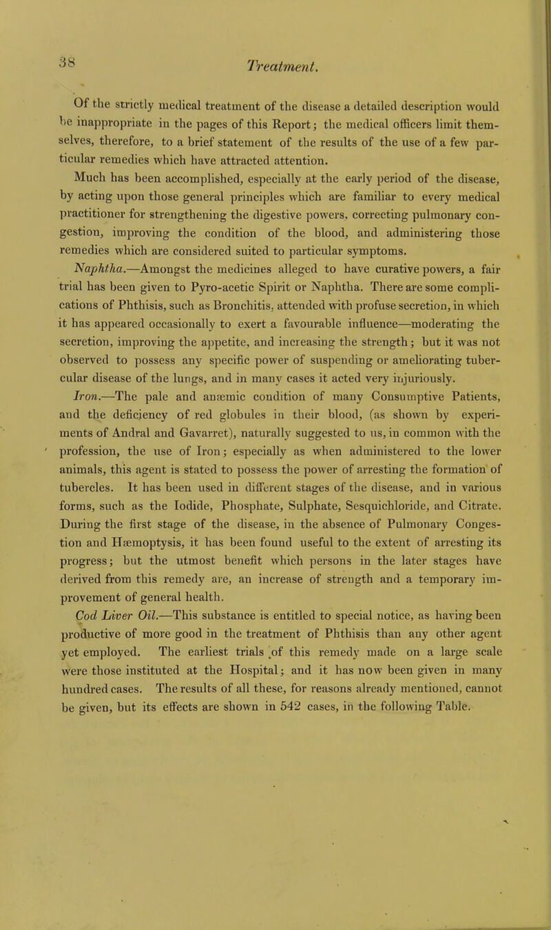 Of the strictly medical treatment of the disease a detailed description would he inappropriate in the pages of this Report; the medical officers limit them- selves, therefore, to a brief statement of the results of the use of a few par- ticular remedies which have attracted attention. Much has been accomplished, especially at the early period of the disease, by acting upon those general principles which are familiar to every medical practitioner for strengthening the digestive powers, correcting pulmonary con- gestion, improving the condition of the blood, and administering those remedies which are considered suited to particular symptoms. Naphtha.—Amongst the medicines alleged to have curative powers, a fair trial has been given to Pyro-acetic Spirit or Naphtha. There are some compli- cations of Phthisis, such as Bronchitis, attended with profuse secretion, in which it has appeared occasionally to exert a favourable influence—moderating the secretion, improving the appetite, and increasing the strength; but it was not observed to possess any specific power of suspending or ameliorating tuber- cular disease of the lungs, and in many cases it acted very injuriously. Iron.—The pale and anaemic condition of many Consumptive Patients, and the deficiency of red globules in their blood, (as shown by experi- ments of Andral and Gavarret), naturally suggested to us, in common with the ' profession, the use of Iron; especially as when administered to the lower animals, this agent is stated to possess the power of arresting the formation of tubercles. It has been used in different stages of the disease, and in various forms, such as the Iodide, Phosphate, Sulphate, Sesquichloride, and Citrate. During the first stage of the disease, in the absence of Pulmonary Conges- tion and Haemoptysis, it has been found useful to the extent of arresting its progress; but the utmost benefit which persons in the later stages have derived from this remedy are, an increase of strength and a temporary im- provement of general health. Cod Liver Oil.—This substance is entitled to special notice, as having been productive of more good in the treatment of Phthisis than any other agent yet employed. The earliest trials [of this remedy made on a large scale were those instituted at the Hospital; and it has now been given in many hundred cases. The results of all these, for reasons already mentioned, cannot be given, but its effects are shown in 542 cases, in the following Table.