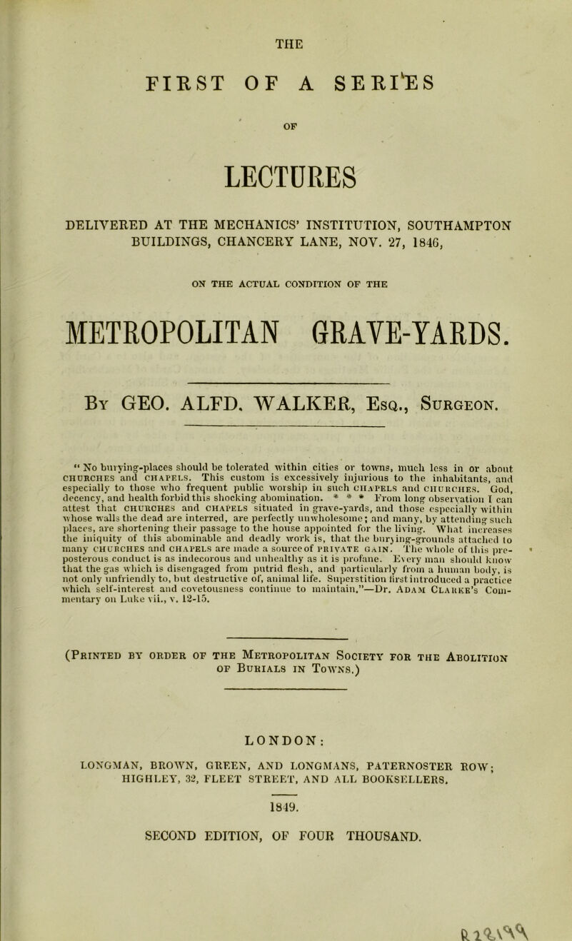 THE FIRST OF A SERINES OF LECTURES DELIVERED AT THE MECHANICS’ INSTITUTION, SOUTHAMPTON BUILDINGS, CHANCERY LANE, NOV. 27, 1846, ON THE ACTUAL CONDITION OF THE METROPOLITAN GRAVE-YARDS. By geo. ALFD. WALKER, Esq., Surgeon. “ No bnvyinj-places should be tolerated ■within cities or towns, much less in or about CHURCHES and CHAPELS. This custom is excessively injurious to the inhabitants, and especially to those who frequent public worship in such chapels and ciiunciiES, God, decency, and health forbid this shocking' abomination. * * * I'rom long observation I can attest that churches and chapels situated in grave-yards, and those especially within whose walls the dead are interred, are perfectly unwholesome; and many, by attending such places, are shortening their passage to the house appointed for the living. What increases the iniquity of this abominable and deadly work is, that the burjing-grounds attached to many CHURCHES and chapels are made a sourccof private gain. The whole of this pre- posterous conduct is as indecorous and unhealthy as it is profane. Every man should know that the gas which is disengaged from putrid flesh, and particularly from a human body, is not only unfriendly to, but destructive of, animal life. Suiierstition first introduced a practice which self-interest and covetousness continue to maintain.”—Dr. Adam Clarke’s Com- mentary on Luke vii., v. 12-15. (Printed by order of the Metropolitan Society for the Abolition OF Burials in Towns.) LONDON: LONGMAN, BROWN, GREEN, AND LONGMANS, PATERNOSTER ROW; HIGHLEY, 32, FLEET STREET, AND ALL BOOKSELLERS. 1849. SECOND EDITION, OF FOUR THOUSAND.