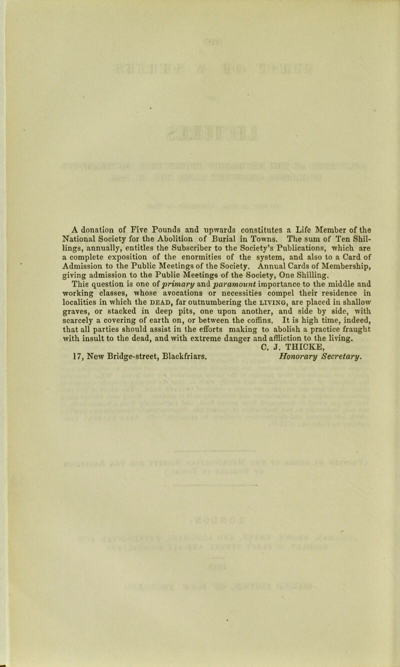 A donation of Five Pounds and upwards constitutes a Life Member of the National Society for the Abolition of Burial in Towns. The sum of Ten Shil- lings, annually, entitles the Subscriber to the Society’s Publications, which are a complete exposition of the enormities of the system, and also to a Card of Admission to the Public Meetings of the Society. Annual Cards of Membership, giving admission to the Public Meetings of the Society, One Shilling. This question is one oiprimary and jaarawown^ importance to the middle and working classes, whose avocations or necessities compel their residence in localities in which the dead, far outnumbering the living, are placed in shallow graves, or stacked in deep pits, one upon another, and side by side, with scarcely a covering of earth on, or between the coffins. It is high time, indeed, that all parties should assist in the efforts making to abolish a practice fraught with insult to the dead, and with extreme danger and affliction to the living. C. J. THICKE, Honorary Secretary. 17, New Bridge-street, Blackfriars.