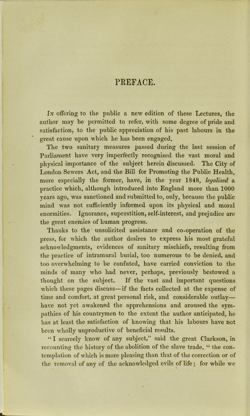 PREFACE. In offering to the public a new edition of these Lectures, the author may be permitted to refer, with some degree of pride and satisfaction, to the public aj)preciation of his past labours in the great cause upon which he has been engaged. The two sanitary measures passed during the last session of Parliament have very imperfectly recognised the vast moral and physical importance of the subject herein discussed. The City of London Sewers Act, and the Bill for Promoting the Public Health, more especially the former, have, in the year 1848, legalised a practice which, although introduced into England more than 1000 years ago, was sanctioned and submitted to, only, because the public mind was not sufficiently informed upon its physical and moral enormities. Ignorance, superstition, self-interest, and prejudice are the great enemies of human progress. Thanks to the unsolicited assistance and co-operation of the press, for which the author desires to express his most grateful acknowledgments, evidences of sanitary mischiefs, resulting from the practice of intramural burial, too numerous to be denied, and too overwhelming to be confuted, have carried conviction to the minds of many who had never, perhaps, previously bestowed a thought on the subject. If the vast and important questions which these pages discuss—if the facts collected at the expense of time and comfort, at great personal risk, and considerable outlay— have not yet awakened the apprehensions and aroused the sym- pathies of his countrymen to the extent the author anticipated, he has at least the satisfaction of knowing that his labours have not been wholly unproductive of beneficial results. “I scarcely know of any subject,” said the great Clarkson, in recounting the history of the abolition of the slave trade, “ the con- templation of which is more pleasing than that of the correction or of the removal of any of the acknowledged evils of life ; for while we