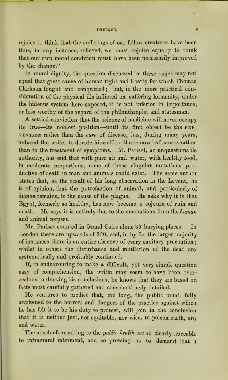 rejoice to think that the sufferings of our fellow creatures have been thus, in any instance, relieved, we must rejoice equally to think that our own moral condition must have been necessarily improved by the change.’’ In moral dignity, the question discussed in these pages may not equal that great cause of human right and liberty for which Thomas Clarkson fought and conquered; but, in the more practical con- sideration of the physical ills inflicted on suffering humanity, under the hideous system here exposed, it is not inferior in importance, or less worthy of the regard of the philanthropist and statesman. A settled conviction that the science of medicine will never occupy its true—its noblest position—until its first object be the phe- VENTioN rather than the cure of disease, has, during many years, induced the writer to devote himself to the removal of causes rather than to the treatment of symptoms. M. Pariset, an unquestionable authority, has said that with pure air and water, with healthy food, in moderate proportions, none of those singular mutations pro- ductive of death in man and animals could exist. The same author states that, as the result of his long observation in the Levant, he is of opinion, that the putrefaction of animal, and particularly of human remains, is the cause of the plague. He asks why it is that Egypt, formerly so healthy, has now become a sojourn of ruin and death. He says it is entirely due to the emanations from the human and animal corpses. Mr. Pariset counted in Grand Cairo alone 35 burying places. In London there are upwards of 250, and, in by far the larger majority of instances there is an entire absence of every sanitary precaution; whilst in others the disturbance and mutilation of the dead are systematically and profitably continued. If, in endeavouring to make a difficult, yet very simple question easy of comprehension, the writer may seem to have been over- zealous in drawing his conclusions, he knows that they are based on facts most carefully gathered and conscientiously detailed. He ventures to predict that, ere long, the public mind, fully awakened to the horrors and dangers of the practice against which he has felt it to be his duty to protest, will join in the conclusion that it is neither just, nor equitable, nor wise, to poison earth, aiiq and water. The mischiefs resulting to the public health are so clearly traceable to intramural interment, and so i)ressing as to demand that a