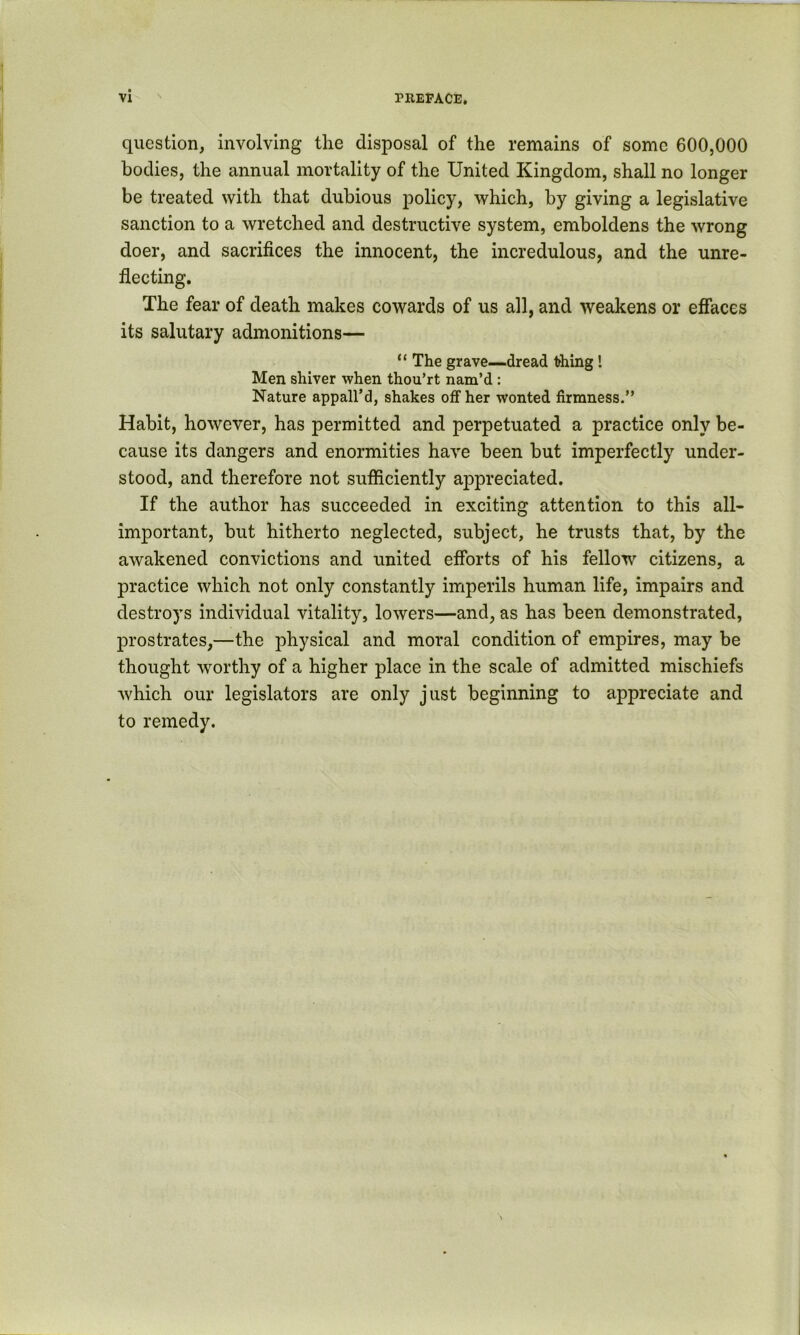 question, involving the disposal of the remains of some 600,000 bodies, the annual mortality of the United Kingdom, shall no longer be treated with that dubious policy, which, by giving a legislative sanction to a wretched and destructive system, emboldens the wrong doer, and sacrifices the innocent, the incredulous, and the unre- flecting. The fear of death makes cowards of us all, and weakens or effaces its salutary admonitions— “ The grave—dread thing 1 Men shiver when thou’rt nam’d : Nature appall’d, shakes off her wonted firmness.” Habit, however, has permitted and perpetuated a practice only be- cause its dangers and enormities have been but imperfectly under- stood, and therefore not sufficiently appreciated. If the author has succeeded in exciting attention to this all- important, but hitherto neglected, subject, he trusts that, by the awakened convictions and united efforts of his fellow citizens, a practice which not only constantly imperils human life, impairs and destroys individual vitality, lowers—and, as has been demonstrated, prostrates,—the physical and moral condition of empires, may be thought worthy of a higher place in the scale of admitted mischiefs which our legislators are only just beginning to appreciate and to remedy.