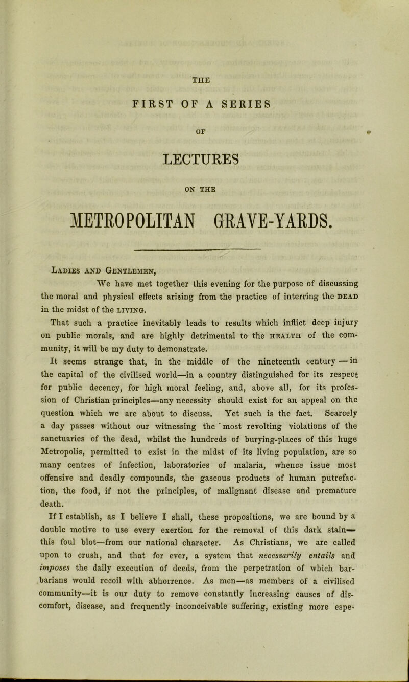 FIRST OF A SERIES OF LECTURES ON THE METEOPOLITAN 6RAVE-YAEDS. Ladies and Gentlemen, We have met together this evening for the purpose of discussing the moral and physical effects arising from the practice of interring the dead in the midst of the living. That such a practice inevitably leads to results which inflict deep injury on public morals, and are highly detrimental to the health of the com- munity, it will be my duty to demonstrate. It seems strange that, in the middle of the nineteenth century — in the capital of the civilised world—in a country distinguished for its respect for public decency, for high moral feeling, and, above all, for its profes- sion of Christian principles—any necessity should exist for an appeal on the question which we are about to discuss. Yet such is the fact. Scarcely a day passes without our witnessing the ' most revolting violations of the sanctuaries of the dead, whilst the hundreds of burying-places of this huge Metropolis, permitted to exist in the midst of its living population, are so many centres of infection, laboratories of malaria, whence issue most offensive and deadly compounds, the gaseous products of human putrefac- tion, the food, if not the principles, of malignant disease and premature death. If I establish, as I believe I shall, these propositions, we are bound by a double motive to use every exertion for the removal of this dark stain— this foul blot—from our national eharacter. As Christians, we are called upon to crush, and that for ever, a system that necessarily entails and imposes the daily execution of deeds, from the perpetration of which bar- barians would recoil with abhorrence. As men—as members of a civilised community—it is our duty to remove constantly increasing causes of dis- comfort, disease, and frequently inconceivable suffering, existing more espe-