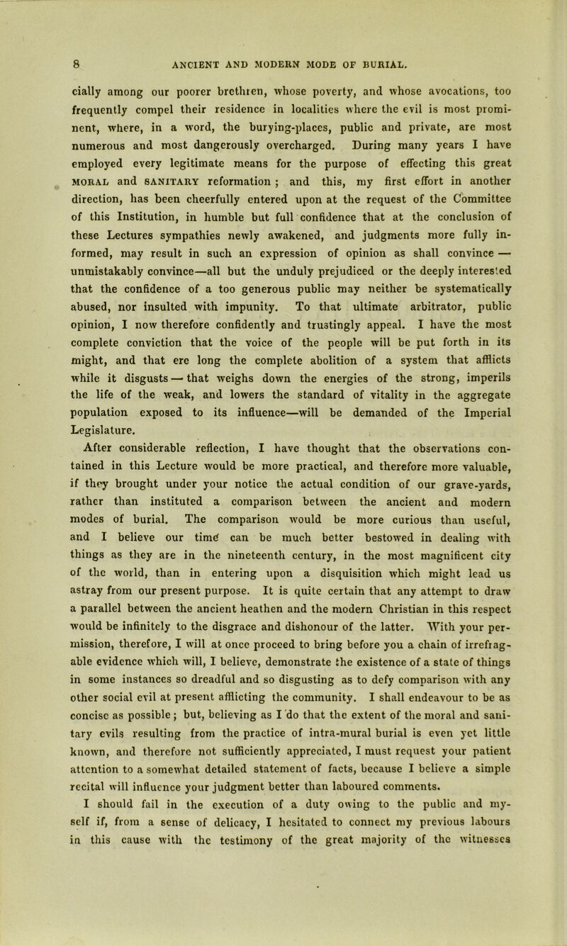 cially among our poorer brethren, whose poverty, and whose avocations, too frequently compel their residence in localities where the evil is most promi- nent, where, in a word, the burying-places, public and private, are most numerous and most dangerously overcharged. During many years I have employed every legitimate means for the purpose of effecting this great MORAL and SANITARY reformation ; and this, my first effort in another direction, has been cheerfully entered upon at the request of the Committee of this Institution, in humble but fuir confidence that at the conclusion of these Lectures sympathies newly awakened, and judgments more fully in- formed, may result in such an expression of opinion as shall convince — unmistakably convince—all but the unduly prejudiced or the deeply interes'.ed that the confidence of a too generous public may neither be systematically abused, nor insulted with impunity. To that ultimate arbitrator, public opinion, I now therefore confidently and trustingly appeal. I have the most complete conviction that the voice of the people will be put forth in its might, and that ere long the complete abolition of a system that afflicts while it disgusts — that weighs down the energies of the strong, imperils the life of the weak, and lowers the standard of vitality in the aggregate population exposed to its influence—will be demanded of the Imperial Legislature. After considerable reflection, I have thought that the observations con- tained in this Lecture would be more practical, and therefore more valuable, if they brought under your notice the actual condition of our grave-yards, rather than instituted a comparison between the ancient and modern modes of burial. The comparison would be more curious than useful, and I believe our timd can be much better bestow'ed in dealing with things as they are in the nineteenth century, in the most magnificent city of the world, than in entering upon a disquisition which might lead us astray from our present purpose. It is quite certain that any attempt to draw a parallel between the ancient heathen and the modern Christian in this respect would be infinitely to the disgrace and dishonour of the latter. With your per- mission, therefore, I will at once proceed to bring before you a chain of irrefrag- able evidence which will, I believe, demonstrate the existence of a state of things in some instances so dreadful and so disgusting as to defy comparison with any other social evil at present afflicting the community. I shall endeavour to be as concise as possible ; but, believing as I do that the extent of the moral and sani- tary evils resulting from the practice of intra-mural burial is even yet little known, and therefore not sufficiently appreciated, I must request your patient attention to a somewhat detailed statement of facts, because I believe a simple recital will influence your judgment better than laboured comments. I should fail in the execution of a duty owing to the public and my- self if, from a sense of delicacy, I hesitated to connect my previous labours in this cause with the testimony of the great majority of the witnesses