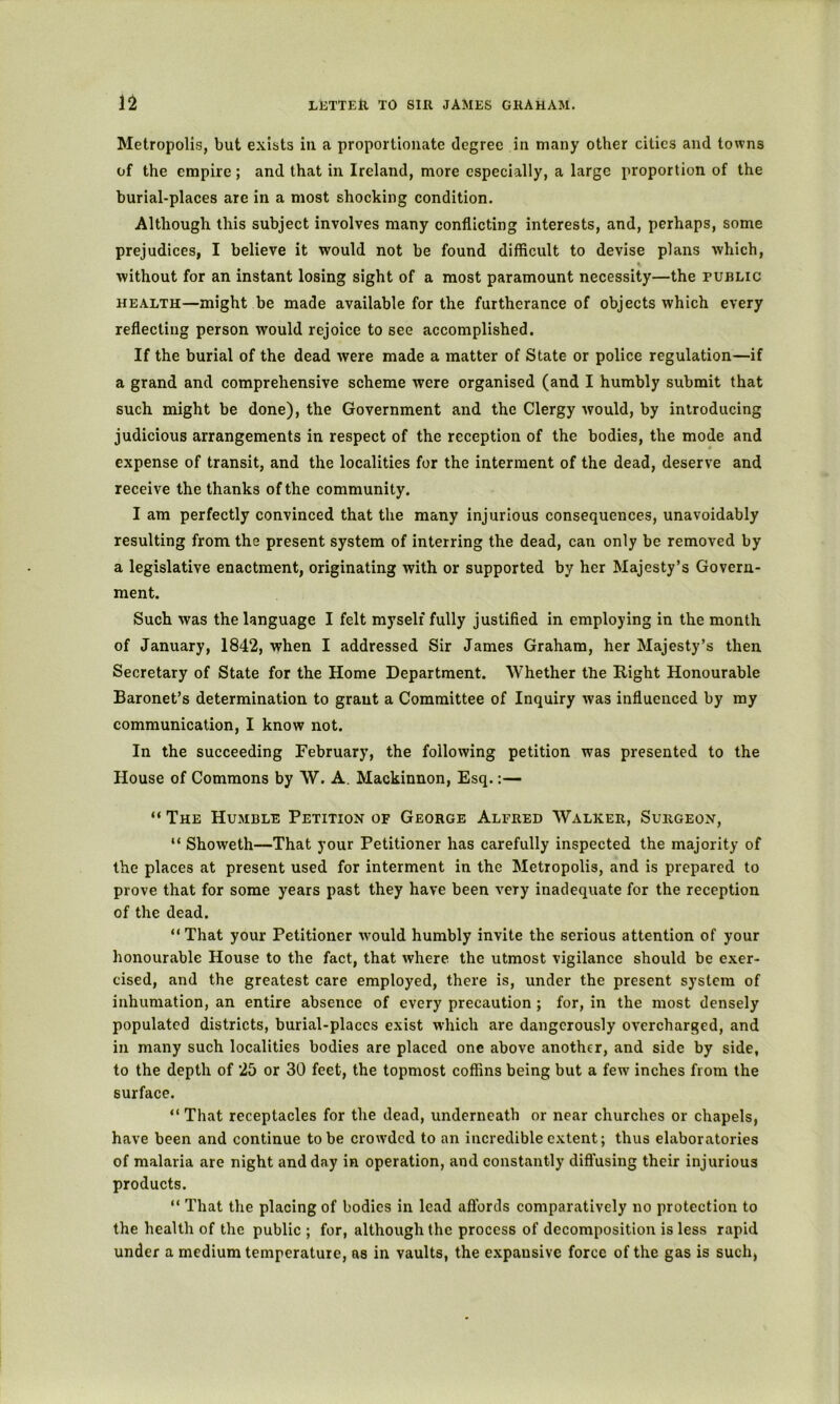 Metropolis, but exists in a proportionate degree in many other cities and towns of the empire ; and that in Ireland, more especially, a large proportion of the burial-places are in a most shocking condition. Although this subject involves many conflicting interests, and, perhaps, some prejudices, I believe it would not be found difficult to devise plans which, without for an instant losing sight of a most paramount necessity—the public HEALTH—might be made available for the furtherance of objects which every reflecting person Avould rejoice to see accomplished. If the burial of the dead were made a matter of State or police regulation—if a grand and comprehensive scheme were organised (and I humbly submit that such might be done), the Government and the Clergy would, by introducing judicious arrangements in respect of the reception of the bodies, the mode and expense of transit, and the localities for the interment of the dead, deserve and receive the thanks of the community. I am perfectly convinced that the many injurious consequences, unavoidably resulting from the present system of interring the dead, can only be removed by a legislative enactment, originating with or supported by her Majesty’s Govern- ment. Such was the language I felt myself fully justified in employing in the month of January, 1842, when I addressed Sir James Graham, her Majesty’s then Secretary of State for the Home Department. Whether the Right Honourable Baronet’s determination to grant a Committee of Inquiry was influenced by my communication, I know not. In the succeeding February, the following petition was presented to the House of Commons by W. A. Mackinnon, Esq.:— “ The Humble Petition of George Alfred Walker, Surgeon, “ Showeth—That your Petitioner has carefully inspected the majority of the places at present used for interment in the Metropolis, and is prepared to prove that for some years past they have been very inadequate for the reception of the dead. “ That your Petitioner would humbly invite the serious attention of your honourable House to the fact, that where the utmost vigilance should be exer- cised, and the greatest care employed, there is, under the present system of inhumation, an entire absence of every precaution ; for, in the most densely populated districts, burial-places exist which are dangerously overcharged, and in many such localities bodies are placed one above another, and side by side, to the depth of 25 or 30 feet, the topmost coffins being but a few inches from the surface. “That receptacles for the dead, underneath or near churches or chapels, have been and continue to be crowded to an incredible extent; thus elaboratories of malaria are night and day in operation, and constantly diffusing their injurious products. “ That the placing of bodies in lead affords comparatively no protection to the health of the public ; for, although the process of decomposition is less rapid under a medium temperature, as in vaults, the expansive force of the gas is such,