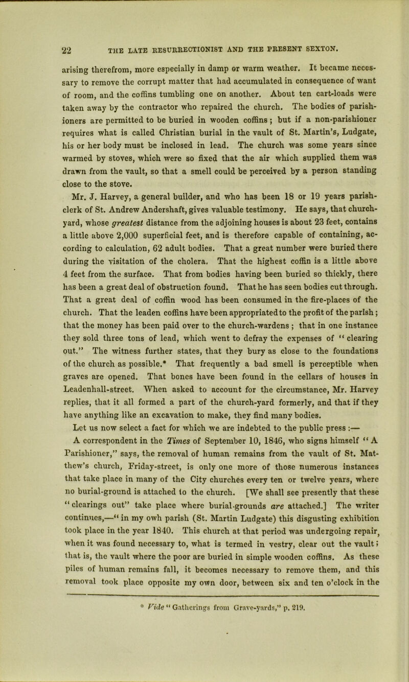 arising therefrom, more especially in damp or warm weather. It became neces- sary to remove the corrupt matter that had accumulated in consequence of want of room, and the coffins tumbling one on another. About ten cart-loads were taken away by the contractor who repaired the church. The bodies of parish- ioners are permitted to be buried in wooden coffins ; but if a non-parishioner requires what is called Christian burial in the vault of St. Martin’s, Ludgate, his or her body must be inclosed in lead. The church was some years since warmed by stoves, which were so fixed that the air which supplied them was drawn from the vault, so that a smell could be perceived by a person standing close to the stove. Mr. J. Harvey, a general builder, and who has been 18 or 19 years parish- clerk of St. Andrew Andershaft, gives valuable testimony. He says, that church- yard, whose greatest distance from the adjoining houses is about 23 feet, contains a little above 2,000 superficial feet, and is therefore capable of containing, ac- cording to calculation, 62 adult bodies. That a great number were buried there during the visitation of the cholera, That the highest coffin is a little above 4 feet from the surface. That from bodies having been buried so thickly, there has been a great deal of obstruction found. That he has seen bodies cut through. That a great deal of coffin wood has been consumed in the fire-places of the church. That the leaden coffins have been appropriated to the profit of the parish; that the money has been paid over to the church-wardens ; that in one instance they sold three tons of lead, which went to defray the expenses of “ clearing out.” The witness further states, that they bury as close to the foundations of the church as possible.* That frequently a bad smell is perceptible when graves are opened. That bones have been found in the cellars of houses in Leadenhall-street. When asked to account for the circumstance, Mr. Harvey replies, that it all formed a part of the church-yard formerly, and that if they have anything like an excavation to make, they find many bodies. Let us now select a fact for which we are indebted to the public press :— A correspondent in the Times of September 10, 1846, who signs himself “ A Parishioner,” says, the removal of human remains from the vault of St. Mat- thew’s church, Friday-street, is only one more of those numerous instances that take place in many of the City churches every ten or twelve years, where no burial-ground is attached lo the church. [We shall see presently that these “ clearings out” take place where burial-grounds are attached.] The writer continues,—“ in my owh parish (St. Martin Ludgate) this disgusting exhibition took place in the year 1840. This church at that period was undergoing repair^ when it was found necessary to, what is termed in vestry, clear out the vault; that is, the vault where the poor are buried in simple wooden coffins. As these piles of human remains fall, it becomes necessary to remove them, and this removal took place opposite my own door, between six and ten o’clock in the