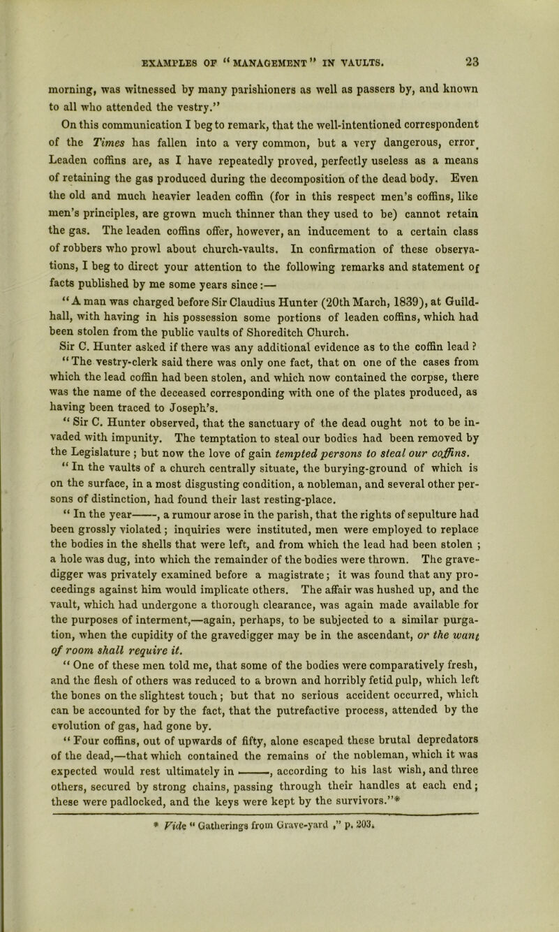 morning, was witnessed by many parishioners as well as passers by, and known to all who attended the vestry.” On this communication I beg to remark, that the well-intentioned correspondent of the Times has fallen into a very common, but a very dangerous, error^ Leaden coffins are, as I have repeatedly proved, perfectly useless as a means of retaining the gas produced during the decomposition of the dead body. Even the old and much heavier leaden coffin (for in this respect men’s coffins, like men’s principles, are grown much thinner than they used to be) cannot retain the gas. The leaden coffins offer, however, an inducement to a certain class of robbers who prowl about church-vaults. In confirmation of these observa- tions, I beg to direct your attention to the following remarks and statement of facts published by me some years since;— “A man was charged before Sir Claudius Hunter (20th March, 1839), at Guild- hall, with having in his possession some portions of leaden coffins, which had been stolen from the public vaults of Shoreditch Church. Sir C. Hunter asked if there was any additional evidence as to the coffin lead ? “The vestry-clerk said there was only one fact, that on one of the cases from which the lead coffin had been stolen, and which now contained the corpse, there was the name of the deceased corresponding with one of the plates produced, as having been traced to Joseph’s. “ Sir C. Hunter observed, that the sanctuary of the dead ought not to be in- vaded with impunity. The temptation to steal our bodies had been removed by the Legislature ; but now the love of gain tempted persons to steal our coffins. “ In the vaults of a church centrally situate, the burying-ground of which is on the surface, in a most disgusting condition, a nobleman, and several other per- sons of distinction, had found their last resting-place. “ In the year , a rumour arose in the parish, that the rights of sepulture had been grossly violated ; inquiries were instituted, men were employed to replace the bodies in the shells that were left, and from which the lead had been stolen ; a hole was dug, into which the remainder of the bodies were thrown. The grave- digger was privately examined before a magistrate; it was found that any pro- ceedings against him would implicate others. The affair was hushed up, and the vault, which had undergone a thorough clearance, was again made available for the purposes of interment,—again, perhaps, to be subjected to a similar purga- tion, when the cupidity of the gravedigger may be in the ascendant, or the want of room shall require it. “ One of these men told me, that some of the bodies were comparatively fresh, and the flesh of others was reduced to a brown and horribly fetid pulp, which left the bones on the slightest touch; but that no serious accident occurred, which can be accounted for by the fact, that the putrefactive process, attended by the evolution of gas, had gone by. “ Four coffins, out of upwards of fifty, alone escaped these brutal depredators of the dead,—that which contained the remains of the nobleman, which it was expected would rest ultimately in ——, according to his last wish, and three others, secured by strong chains, passing through their handles at each end; these were padlocked, and the keys were kept by the survivors.”*