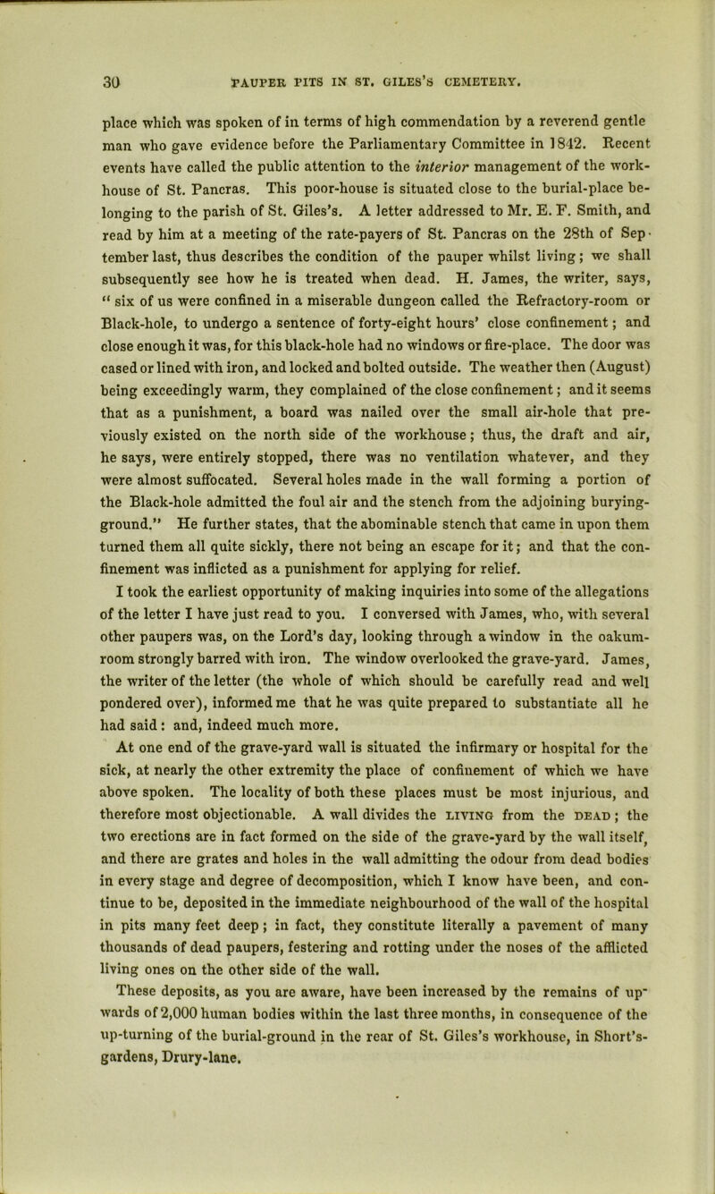place which was spoken of in terms of high commendation by a reverend gentle man who gave evidence before the Parliamentary Committee in 1842. Recent events have called the public attention to the interior management of the work- house of St. Pancras. This poor-house is situated close to the burial-place be- longing to the parish of St. Giles’s. A letter addressed to Mr. E. F. Smith, and read by him at a meeting of the rate-payers of St. Pancras on the 28th of Sep ■ tember last, thus describes the condition of the pauper whilst living; we shall subsequently see how he is treated when dead. H. James, the writer, says, “ six of us were confined in a miserable dungeon called the Refractory-room or Black-hole, to undergo a sentence of forty-eight hours* close confinement; and close enough it was, for this black-hole had no windows or fire-place. The door was cased or lined with iron, and locked and bolted outside. The weather then (August) being exceedingly warm, they complained of the close confinement; and it seems that as a punishment, a board was nailed over the small air-hole that pre- viously existed on the north side of the workhouse; thus, the draft and air, he says, were entirely stopped, there was no ventilation whatever, and they were almost suffocated. Several holes made in the wall forming a portion of the Black-hole admitted the foul air and the stench from the adjoining burying- ground.” He further states, that the abominable stench that came in upon them turned them all quite sickly, there not being an escape for it; and that the con- finement was inflicted as a punishment for applying for relief. I took the earliest opportunity of making inquiries into some of the allegations of the letter I have just read to you. I conversed with James, who, with several other paupers was, on the Lord’s day, looking through a window in the oakum- room strongly barred with iron. The window overlooked the grave-yard. James, the writer of the letter (the whole of which should be carefully read and well pondered over), informed me that he was quite prepared to substantiate all he had said: and, indeed much more. At one end of the grave-yard wall is situated the infirmary or hospital for the sick, at nearly the other extremity the place of confinement of which we have above spoken. The locality of both these places must be most injurious, and therefore most objectionable. A wall divides the living from the dead ; the two erections are in fact formed on the side of the grave-yard by the wall itself, and there are grates and holes in the wall admitting the odour from dead bodies in every stage and degree of decomposition, which I know have been, and con- tinue to be, deposited in the immediate neighbourhood of the wall of the hospital in pits many feet deep; in fact, they constitute literally a pavement of many thousands of dead paupers, festering and rotting under the noses of the afflicted living ones on the other side of the wall. These deposits, as you are aware, have been increased by the remains of up wards of 2,000 human bodies within the last three months, in consequence of the up-turning of the burial-ground in the rear of St. Giles’s workhouse, in Short’s- gardens, Drury-lane.