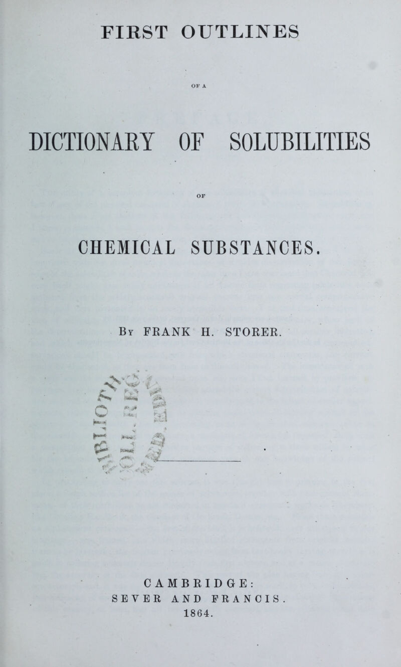 FIRST OUTLINES DICTIONARY OF SOLUBILITIES CHEMICAL SUBSTANCES. By FEANK H. STOREE iS* Mi* w M C AMBEIDGE: SEVER AND FRANCIS 1864.
