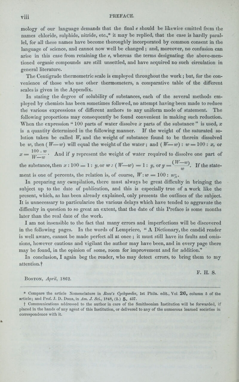mology of our language demands that the final e should be likewise omitted from the names chloride, sulphide, nitride, etc.,* it may be replied, that the case is hardly paral- lel, for all these names have become thoroughly incorporated by common consent in the language of science, and cannot now well be changed; and, moreover, no confusion can arise in this case from retaining the e, whereas the terms designating the above-men- tioned organic compounds are still unsettled, and have acquired no such circulation in general literature. The Centigrade thermometric scale is employed throughout the work; but, for the con- venience of those who use other thermometers, a comparative table of the different scales is given in the Appendix. In stating the degree of solubility of substances, each of the several methods em- ployed by chemists has been sometimes followed, no attempt having been made to reduce the various expressions of different authors to any uniform mode of statement. The following proportions may consequently be found convenient in making such reduction. When the expression 100 parts of water dissolve x parts of the substance is used, x is a quantity determined in the following manner. If the weight of the saturated so- lution taken be called W, and the weight of substance found to be therein dissolved be w, then ( W—w) will equal the weight of the water ; and ( W-—w) : w = 100 : x, or x = ' And if y represent the weight of water required to dissolve one part of the substance, then x : 100 = 1: y, or w : ( W—w) = 1: y, or y =v——J. If the state- ment is one of percents, the relation is, of course, W:w = 100 : n°j0. In preparing any compilation, there must always be great difficulty in bringing the subject up to the date of publication, and this is especially true of a work like the present, which, as has been already explained, only presents the outlines of the subject. It is unnecessary to particularize the various delays which have tended to aggravate the difficulty in question to so great an extent, that the date of this Preface is some months later than the real date of the work. I am not insensible to the fact that many errors and imperfections will be discovered in the following pages. In the words of Lempriere, A Dictionary, the candid reader is well aware, cannot be made perfect all at once ; it must still have its faults and omis- sions, however cautious and vigilant the author may have been, and in every page there may be found, in the opinion of some, room for improvement and for addition. In conclusion, I again beg the reader, who may detect errors, to bring them to my attention/} F. EL S. Boston, April, 1862. * Compare the article Nomenclature in Rees's Cyclopazdia, 1st Phila. edit., Vol. 26, column 5 of the article; and Prof. J. D. Dana, in Am. J. Sci., 1848, (2.) 5. 437. t Communications addressed to the author in care of the Smithsonian Institution will be forwarded, if placed in the hands of any agent of this Institution, or delivered to any of the numerous learned societies in correspondence with it.