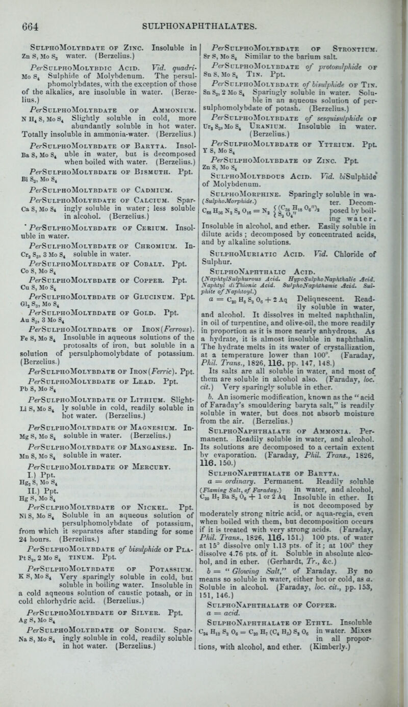 SulphoMolybdate of Zinc. Insoluble in Zn S, Mo S3 water. (Berzelius.) Pe/SciLPHoMoLTBDic Acid. Vld. quadri- Mo S4 Sulphide of Molybdenum. The persul phomolybdates, with the exception of those of the alkalies, are insoluble in water. (Berze lius.) .Per SulphoMolybdate of Ammonium N H4 S, Mo S4 Slightly soluble in cold, more abundantly soluble in hot water. Totally insoluble in ammonia-water. (Berzelius.) Per SulphoMolybdate of Baryta. Insol- Ba S, Mo S4 uble in water, but is decomposed when boiled with water. (Berzelius.) PerSuLPHOMOLYBDATE OF BlSMUTH. Ppt. Bi S3, Mo S4 PerSuLPHOMOLYBDATE OF CADMIUM. PerSuLPHoMoLYBDATE of Calcium. Spar- Ca S, Mo St ingly soluble in water ; less soluble in alcohol. (Berzelius.) * Pe? SuLPHoMoLYBDATE of Cerium. Insol- uble in water. Per SulphoMolybdate of Chromium. In- Cr2 S3, 3 Mo S4 soluble in water. PerSuLPHOMOLYBDATE OF COBALT. Ppt. Co S, Mo S4 PerSULPHOMOLYBDATE OF COPPER. Ppt. Cu S, Mo S4 Per SulphoMolybdate of Glucinum. Ppt. Gl2 S3, Mo S4 PerSuLPHOMOLYBDATE OF GOLD. Ppt. Au S3, 3 Mo S4 Per SulphoMolybdate of Iron (Ferrous). Fe S, Mo S4 Insoluble in aqueous solutions of the protosalts of iron, but soluble in a solution of persulphomolybdate of potassium. (Berzelius.) PerSuLPHOMOLYBDATE of Iron (Ferric). Ppt. PerSuLPHOMOLYBDATE OF LEAD. Ppt. Pb S, Mo S4 PerSuLPHOMOLYBDATE OF LlTHIUM. Slight- Li s, Mo S4 ly soluble in cold, readily soluble in hot water. (Berzelius.) PerSuLPHOMOLYBDATE of Magnesium. In- MgS,MoS4 soluble in water. (Berzelius.) Per SulphoMolybdate of Manganese. In- Mn S, Mo S4 soluble in water. PerSuLPHOMOLYBDATE OF MERCURY. I. ) Ppt, Hg2 S, Mo S4 II. ) Ppt. Hg S, Mo S4 PerSuLPHOMOLYBDATE OF NlCKEL. Ppt. Ni S, Mo S4 Soluble in an aqueous solution of persulphomolybdate of potassium, from which it separates after standing for some 24 hours. (Berzelius.) PerSuLPHOMOLYBDATE of bisulphide of Pla- Pt S2, 2 Mo S4 tinum. Ppt. PerSuLPHOMOLYBDATE OF POTASSIUM. K S, Mo S4 Very sparingly soluble in cold, but soluble in boiling water. Insoluble in a cold aqueous solution of caustic potash, or in cold chlorhydric acid. (Berzelius.) PerSuLPHOMOLYBDATE OF SlLYER. Ppt. Ag S, Mo S4 PerSuLPHOMOLYBDATE of Sodium. Spar- Na S, Mo S4 ingly soluble in cold, readily soluble in hot water. (Berzelius.) PerSuLPHoMoLYBD ATE OF STRONTIUM. Sr S, Mo S4 Similar to the barium salt. PerSuLPHOMOLYBDATE of protosulphide of SnS, MoS4 Tin. Ppt. PerScLPHOMOLT bdate of bisulphide of Tin. SnS,, 2MoS4 Sparingly soluble in water. Solu- ble in an aqueous solution of per- sulphomolybdate of potash. (Berzelius.) PerSuLPHoMoLTBDATE of sesquisulphide of UrsS3,MoS4 Uranium. Insoluble in water. (Berzelius.) PerSuLPHOMOLYBDATE OF YTTRIUM. Ppt Y S, Mo S4 PerSuLPHOMOLYBDATE OF ZlNC. Ppt. Zn S, Mo S4 SulphoMolybdous Acid. Vid. tiSulphide of Molybdenum. SulphoMorphine. Sparingly soluble in wa- (SulphoMorpkide.)  ter. Decom- C68 N2 S2 016 = N2 [ ^ J posed by boil- ing water. Insoluble in alcohol, and ether. Easily soluble in dilute acids ; decomposed by concentrated acids, and by alkaline solutions. SulphoMuriatic Acid. lid. Chloride of Sulphur. SulphoNaphthalic Acid. (Naphty I Sulphurous Acid. Hypo SulphoNaphthalic Acid. Naphtyl diTkionic Acid. SulphoNaphthamic Acid. Sul- phite of Naphtoyl.) a = Cjjo H8 S2 06 + 2 Aq Deliquescent. Read- ily soluble in water, and alcohol. It dissolves in melted naphthalin, in oil of turpentine, and olive-oil, the more readily in proportion as it is more nearly anhydrous. As a hydrate, it is almost insoluble in naphthalin. The hydrate melts in its water of crystallization, at a temperature lower than 100°. (Faradav, Phil. Trans., 1826, 116. pp. 147, 148.) Its salts are all soluble in water, and most of them are soluble in alcohol also. (Faraday, loc. cit.) Very sparingly soluble in ether. 6. An isomeric modification, known as the acid of Faraday's smouldering baryta salt, is readilv soluble in water, but does not absorb moisture from the air. (Berzelius.) SulphoNaphthalate of Ammonia. Per- manent. Readily soluble in water, and alcohol. Its solutions are decomposed to a certain extent bv evaporation. (Faraday, Phil. Trans., 1826, 116. 150.) SulphoNaphthalate of Baryta. a = ordinary. Permanent. Readily soluble (Flaming Salt, of Faraday.) in water, and alcohol, H7 Ba S2 06 + 1 or 2 Aq Insoluble in ether. It is not decomposed by moderately strong nitric acid, or aqua-regia, even when boiled with them, but decomposition occurs if it is treated with verv strong acids. (Faradav, Phil. Trans., 1826, 116. 151.) 100 pts. of water at 153 dissolve only 1.13 pts. of it; at 100° they dissolve 4.76 pts. of it. Soluble in absolute alco- hol, and in ether. (Gerhardt, Jr., &c.) b =  Glowing Salt, of Faraday. By no means so soluble in water, either hot or cold, as a. Soluble in alcohol. (Faraday, loc. cit., pp. 153, 151, 146.) SulphoNaphthalate of Copper. a == acid. SulphoNaphthalate of Ethyl. Insoluble C24 H,2 S2 06 = Cjo H7 (C4 H5) S2 06 in water. Mixes in all propor- tions, with alcohol, and ether. (Kimberly.)