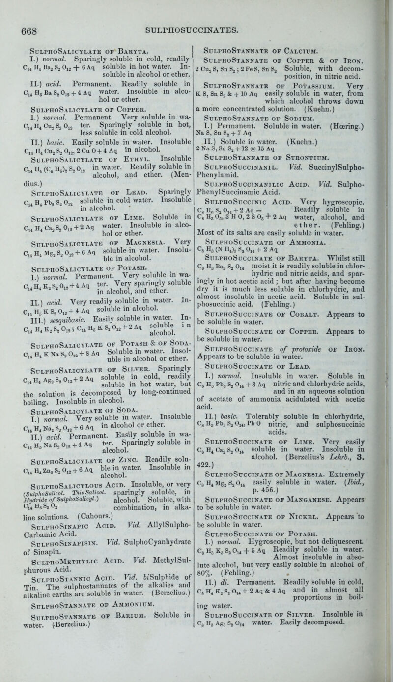 SulphoSalicylate of Baryta. I. ) normal. Sparingly soluble in cold, readily C14 H4 Ba2 S2 012 -f- 6 Aq soluble in hot water. In- soluble in alcohol or ether. II. ) acid. Permanent. Readily soluble in C14 H5 Ba S2 012 + 4 Aq water. Insoluble in alco- hol or ether. SulphoSalicylate of Copper. I. ) normal. Permanent. Very soluble in wa- Cj4 H4 Cu2 S2 012 ter. Sparingly soluble in hot, less soluble in cold alcohol. II. ) basic. Easily soluble in water. Insoluble C14 H4 Cu2 S2 012, 2 Cu 0 + 4 Aq in alcohol. SulphoSalicylate of Ethyl. Insoluble C14 H4 (C4 H0)2 S2 0l2 in water. Readily soluble in alcohol, and ether. (Men- dius.) SulphoSalicylate of Lead. Sparingly C H Pb2 S2 012 soluble in cold water. Insoluble in alcohol. SulphoSalicylate of Lime. Soluble in C14H4Ca2S2012 + 2Aq water. Insoluble in alco- hol or ether. SulphoSalicylate of Magnesia. Very C14 H4 Mg2 S2 012 + 6 Aq soluble in water. Insolu- ble in alcohol. SulphoSalicylate of Potash. I) normal. Permanent. Very soluble m wa- C14 H4 K2 S2 012 + 4 Aq ter. Very sparingly soluble 14 4 in alcohol, and ether. II ) acid. Very readily soluble in water. In- C14 H5 K S2 Oin + 4 Aq soluble in alcohol. III. ) sesquibasic. Easily soluble in water. In- C14H4K2S2O12.,Cl4H5KS2012 + 2Aq BOhjble ID SulphoSalicylate of Potash & of Soda- C14H4KNaS2012 + 8Aq Soluble in water. Insol- 14 4 uble in alcohol or ether. SulphoSalicylate of Silver. Sparingly r tt Aff S 0 o + 2 Aq soluble in cold, readily C14H4Ag2S2012 + ^Aq goiubie ^ ^ the solution is decomposed by long-continued boiling. Insoluble in alcohol. SulphoSalicylate of Soda. I ) normal. Very soluble in water. Insoluble C14 H4 Na2 S2 012 + 6 Aq in alcohol or ether. II) acid. Permanent. Easily soluble in wa- C14 H Na S2 012 + 4 Aq ter. Sparingly soluble in alcohol. SulphoSalicylate of Zinc. Readily solu- C14 H4 zn2 S2 012 + 6 Aq ble in water. Insoluble m alcohol. SulphoSalicylous Acid. Insoluble, or very (SulphoSalkol. Thio Salicol. sparingly soluble, in Hydride of SulphoSalicyl.) alcohol. Soluble, with c14H6S2 02 combination, in alka- line solutions. (Cahours.) SulphoSinapic Acid. Vid. AllylSulpho- Carbamic Acid. SulphoSinapisin. Vid. SulphoCyanhydrate of Sinapin. SulphoMethylic Acid. Vid. MethylSul- phurous Acid. SulphoStannic Acid. Vid. ^'Sulphide of Tin The sulphostannates of the alkalies and alkaline earths are soluble in water. (Berzelius.) SulphoStannate of Ammonium. SulphoStannate of Barium. Soluble in water. (Berzelius.) SulphoStannate of Calcium. SulphoStannate of Copper & of Iron. 2 Cu2S, Sn S2; 2FeS, Sn S2 Soluble, with decom- position, in nitric acid. SulphoStannate of Potassium. Very K S, Sn S2 & + 10 Aq easily soluble in water, from which alcohol throws down a more concentrated solution. (Kuehn.) SulphoStannate of Sodium. I. ) Permanent. Soluble in water. (Hcering.) Na S, Sn S2 + 7 Aq II. ) Soluble in water. (Kuehn.) 2NaS,Sn S2 + 12 @ 15 Aq SulphoStannate of Strontium. SulphoSuccinanil. Vid. SuccinylSulpho- Phenylamid. SulphoSuccinanilic Acid. Vid. Sulpho- PhenylSuccinamic Acid. SulphoSuccinic Acid. Very hygroscopic. C8HfiS2014 + 2 Aq = Readily soluble in C8H305, 3 HO,2S03 + 2 Aq water, alcohol, and ether. (Fehling.) Most of its salts are easily soluble in water. SULPHOSUCCINATE OF AMMONIA. C8 H3 (N H4)3 S2 014 + 2 Aq SulphoSuccinate of Baryta. Whilst still moist it is readily soluble in chlor- hydric and nitric acids, and spar- ingly in hot acetic acid ; but after having become dry it is much less soluble in chlorhydric, and almost insoluble in acetic acid. Soluble in sul- phosuccinic acid. (Fehling.) SulphoSuccinate of Cobalt. Appears to be soluble in water. SulphoSuccinate of Copper. Appears to be soluble in water. SulphoSuccinate of protoxide of Iron. Appears to be soluble in water. SulphoSuccinate of Lead. I. ) normal. Insoluble in water. Soluble in C8 H3 Pb3 S2 014 + 3 Aq nitric and chlorhydric acids, and in an aqueous solution of acetate of ammonia acidulated with acetic acid. II. ) basic. Tolerably soluble in chlorhydric, C8 H3 Pb3 S2 014, Pb 0 nitric, and sulphosuccinic acids. SulphoSuccinate of Lime. Very easily C8 H4 Ca2 S2 014 soluble in water. Insoluble in alcohol. (Berzelius's Lehrb., 3. 422.) SulphoSuccinate of Magnesia. Extremely c8 H4 Mg2 s2 014 easily soluble in wrater. (Ibid., p. 456.) SulphoSuccinate of Manganese. Appears to te soluble in water. SulphoSuccinate of Nickel. Appears to be soluble in water. SulphoSuccinate of Potash. I. ) normal. Hygroscopic, but not deliquescent. C8 H3 K3 S2 Ol4 + 5 Aq Readily soluble in water. Almost insoluble in abso- lute alcohol, but very easily soluble in alcohol of 80%. (Fehling.) II. ) di. Permanent. Readily soluble in cold, C8H4K2S2014+2 Aq&4 Aq and* in almost all proportions in boil- ing water. SulphoSuccinate of Silver. Insoluble in c8 H3 Ag3 s2 014 water. Easily decomposed.