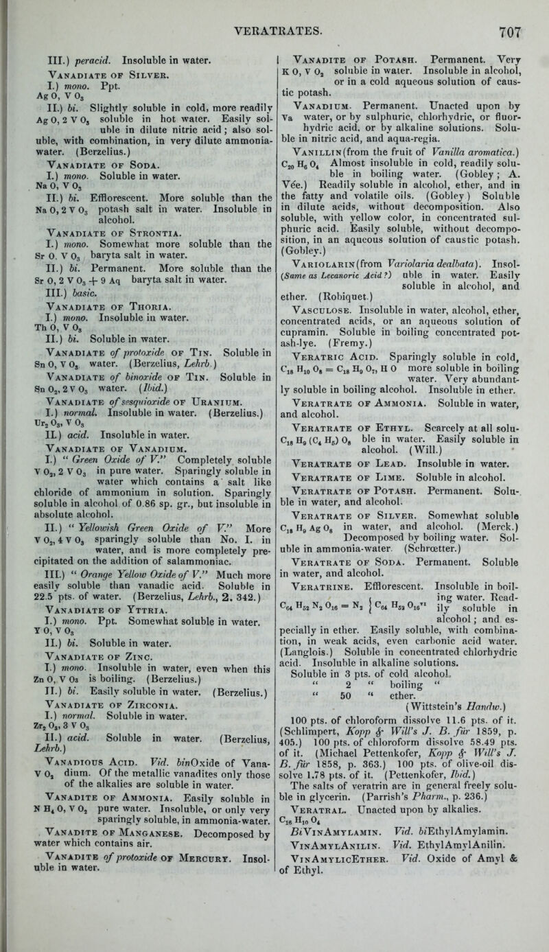 111.) per acid. Insoluble in water. Vanadiate of Silver. I. ) mono. Ppt. Ag 0, V 0S II. ) bi. Slightly soluble in cold, more readily Ag 0, 2 V Os soluble in hot water. Easily sol- uble in dilute nitric acid ; also sol- uble, with combination, in very dilute ammonia- water. (Berzelius.) Vanadiate of Soda. I. ) mono. Soluble in water. Na 0, V 03 II. ) bi. Efflorescent. More soluble than the Na 0,2 V 03 potash salt in water. Insoluble in alcohol. Vanadiate of Strontia. I. ) mono. Somewhat more soluble than the Sr 0, V 03 baryta salt in water. II. ) bi. Permanent. More soluble than the Sr 0, 2 V 03 -f- 9 Aq baryta salt in water. III. ) basic. Vanadiate of Thoria. I. ) mono. Insoluble in water. Th 0, V 08 II. ) bi. Soluble in water. Vanadiate of protoxide of Tin. Soluble in SnO, V0S water. (Berzelius, Lehrb) Vanadiate of binoride of Tin. Soluble in Sn 02,2 V 03 water. (Ibid.) Vanadiate of spsquioxide of Uranium. I.) normal. Insoluble in water. (Berzelius.) Ur2 03, V 03 IL) acid. Insoluble in water. Vanadiate of Vanadium. I. )  Green Oxide of V. Completely soluble V 02, 2 V 03 in pure water. Sparingly soluble in water which contains a salt like chloride of ammonium in solution. Sparingly soluble in alcohol of 0.86 sp. gr., but insoluble in absolute alcohol. II. )  Yellowish Green Oxide of V. More V02, 4V03 sparingly soluble than No. I. in water, and is more completely pre- cipitated on the addition of salammoniac. III. )  Orange Yellow Oxide of V. Much more easily soluble than vanadic acid. Soluble in 22.5 pts. of water. (Berzelius, Lehrb., 2. 342.) Vanadiate of Yttria. I. ) mono. Ppt. Somewhat soluble in water. V 0, v 03 II. ) bi. Soluble in water. Vanadiate of Zinc. I. ) mono. Insoluble in water, even when this Zn 0, V 03 is boiling. (Berzelius.) II. ) bi. Easily soluble in water. (Berzelius.) Vanadiate of Zirconia. I. ) normal. Soluble in water. Zr2 08, 3 V 03 II. ) acid. Soluble in water. (Berzelius. Lehrb.) Vanadious Acid. Vid. binOxide of Vana- V 0, dium. Of the metallic vanadites only those of the alkalies are soluble in water. Vanadite of Ammonia. Easily soluble in N H4 0, V 02 pure water. Insoluble, or only very sparingly soluble, in ammonia-water. Vanadite of Manganese. Decomposed by water which contains air. Vanadite of protoxide of Mercury. Insol- uble in water. I Vanadite of Potash. Permanent. Very K O, V 02 soluble in water. Insoluble in alcohol, or in a cold aqueous solution of caus- tic potash. Vanadium. Permanent. Unacted upon by Va water, or by sulphuric, chlorhydric, or fluor- hydric acid, or by alkaline solutions. Solu- ble in nitric acid, and aqua-regia. Vanillin (from the fruit of Vanilla aromatica.) C20H6O4 Almost insoluble in cold, readily solu- ble in boiling water. (Gobley; A. Vee.) Readily soluble in alcohol, ether, and in the fatty and volatile oils. (Gobley ) Soluble in dilute acids, without decomposition. Also soluble, with yellow color, in concentrated sul- phuric acid. Easily soluble, without decompo- sition, in an aqueous solution of caustic potash. (Gobley.) VARiOLARiN(from Variolaria dealbata). Insol- (Same as Lecanoric Acid ?) uble in water. Easily soluble in alcohol, and ether. (Robiquet.) Vasculose. Insoluble in water, alcohol, ether, concentrated acids, or an aqueous solution of cupramin. Soluble in boiling concentrated pot- ash-lye. (Fremy.) Veratric Acid. Sparingly soluble in cold, C18 H10 08 = C18 H9 07, H 0 more soluble in boiling water. Very abundant- ly soluble in boiling alcohol. Insoluble in ether. Veratrate of Ammonia. Soluble in water, and alcohol. Veratrate of Ethyl. Scarcely at all solu- C18 Hfl (C4 H5) 08 ble in water. Easily soluble in alcohol. (Will.) Veratrate of Lead. Insoluble in water. Veratrate of Lime. Soluble in alcohol. Veratrate of Potash. Permanent. Solu- ble in water, and alcohol. Veratrate of Silver. Somewhat soluble C18H9Ag08 in water, and alcohol. (Merck.) Decomposed by boiling water. Sol- uble in ammonia-water. (Schrcetter.) Veratrate of Soda. Permanent. Soluble in water, and alcohol. Veratrine. Efflorescent. Insoluble in boil- t ing water. Read- CC4 H52 N2 016 = N2 j cm H52 °ieTI jjy soluble in alcohol; and es- pecially in ether. Easily soluble, with combina- tion, in weak acids, even carbonic acid water. (Langlois.) Soluble in concentrated chlorhydric acid. Insoluble in alkaline solutions. Soluble in 3 pts. of cold alcohol,  2  boiling   50  ether. (Wittstein's Handw.) 100 pts. of chloroform dissolve 11.6 pts. of it. (Schlimpert, Kopp 6f Will's J. B. fur 1859, p. 405.) 100 pts. of chloroform dissolve 58.49 pts. of it. (Michael Pettenkofer, Kopp §• Will's J. B. fur 1858, p. 363.) 100 pts. of olive-oil dis- solve 1.78 pts. of it. (Pettenkofer, Ibid.) The salts of veratrin are in general freely solu- ble in glycerin. (Parrish's Pharm., p. 236.) Veratral. Unacted upon by alkalies. Z?«VinAmylamin. Vid. fo'EthylAmylamin. VinAmylAnilin. Vid. EthylAmylAnilln. VinAmylicEther. Vid. Oxide of Amyl & of Ethyl.