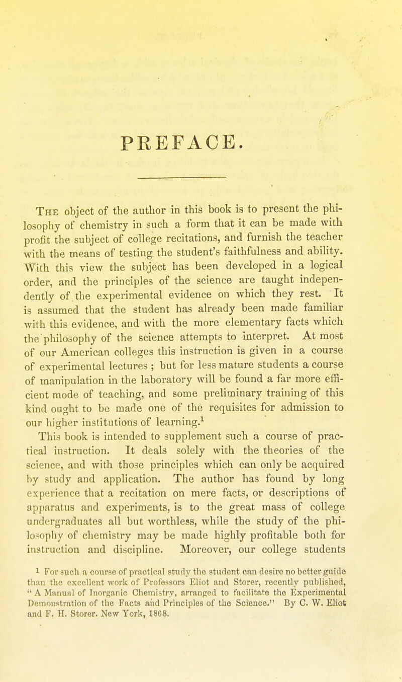 PREFACE. The object of the author in this book is to present the phi- losophy of chemistry in such a form that it can be made with profit the subject of college recitations, and furnish the teacher with the means of testing, the student's faithfulness and ability. With this view the subject has been developed in a logical order, and the principles of the science are taught indepen- dently of . the experimental evidence on which they rest. It is assumed that the student has already been made familiar with this evidence, and with the more elementary facts which the philosophy of the science attempts to interpret. At most of our American colleges this instruction is given in a course of experimental lectures ; but for less mature students a course of manipulation in the laboratory will be found a far more effi- cient mode of teaching, and some preliminary training of this kind ought to be made one of the requisites for admission to our higher institutions of learning.-^ This book is intended to supplement such a course of prac- tical instruction. It deals solely with the theories of the science, and with those principles which can only be acquired by study and application. The author has found by long experience that a recitation on mere facts, or descriptions of apparatus and experiments, is to the great mass of college undergraduates all but worthless, while the study of the phi- losophy of chemistry may be made highly profitable both for instruction and discipline. Moreover, our college students 1 For such a course of practical study the student can desire no better guide than the excellent work of Professors Eliot and Storor, recently published,  A Manual of Inorganic Chemistry, arranged to fivcilitate the Experimental Demonstration of the Facts aiid Principles of the Science. By C. W. Eliot and F. H. Storer. New York, 1868.