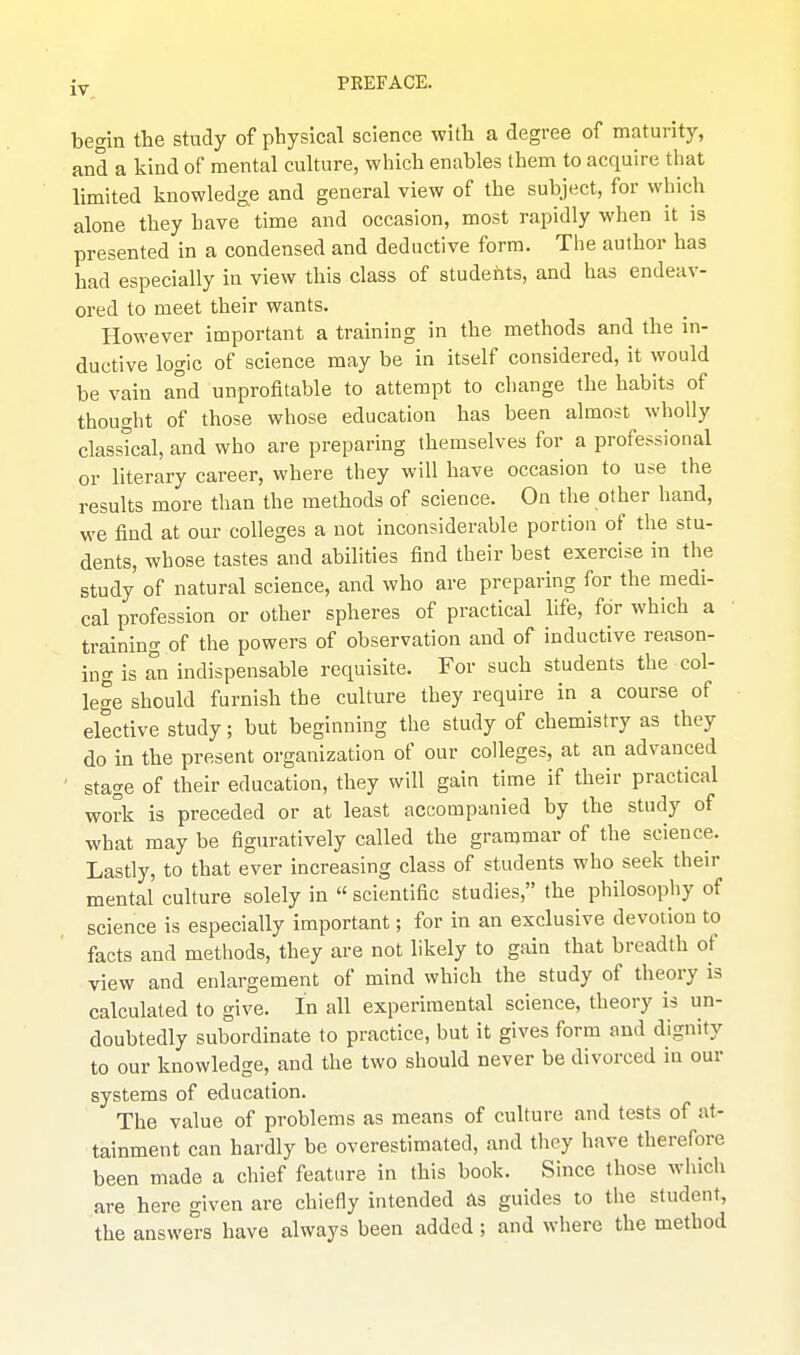 begin the study of physical science with a degree of maturity, and a kind of mental culture, which enables ihem to acquire that limited knowledge and general view of the subject, for which alone they have time and occasion, most rapidly when it is presented in a condensed and deductive form. The author has had especially in view this class of studehts, and has endeav- ored to meet their wants. However important a training in the methods and the in- ductive logic of science may be in itself considered, it would be vain and unprofitable to attempt to change the habits of thought of those whose education has been almost wholly classical, and who are preparing themselves for a professional or literary career, where they will have occasion to use the results more than the methods of science. On the other hand, we find at our colleges a not inconsiderable portion of the stu- dents, whose tastes and abilities find their best exercise in the study of natural science, and who are preparing for the medi- cal profession or other spheres of practical life, for which a training of the powers of observation and of inductive reason- ing is an indispensable requisite. For such students the col- lege should furnish the culture they require in a course of elective study; but beginning the study of chemistry as they do in the present organization of our colleges, at an advanced ' stage of their education, they will gain time if their practical work is preceded or at least accompanied by the study of what may be figuratively called the grammar of the science. Lastly, to that ever increasing class of students who seek their mental culture solely in  scientific studies, the philosophy of science is especially important; for in an exclusive devotion to facts and methods, they are not likely to gain that breadth of view and enlargement of mind which the study of theory is calculated to give. In all experimental science, theory is un- doubtedly subordinate to practice, but it gives form and dignity to our knowledge, and the two should never be divorced in our systems of education. The value of problems as means of culture and tests of at- tainment can hardly be overestimated, and they have therefore been made a chief feature in this book. Since those which are here given are chiefly intended as guides to the student, the answers have always been added; and where the method