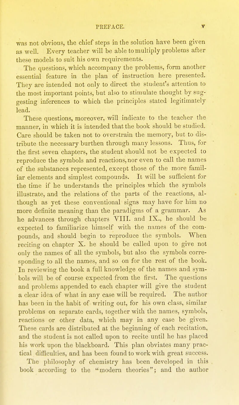 was not obvious, the chief steps in the solution have been given as well. Every teacher will be able to multiply problems after these models to suit his own requirements. The questions, which accompany the problems, form another essential feature in the plan of instruction here presented. They are intended not only to direct the student's attention to the most important points, but also to stimulate thought by sug- gesting inferences to which the principles stated legitimately lead. These questions, moreover, will indicate to the teacher the manner, in which it is intended that the book should be studied. Care should be taken not to overstrain the memory, but to dis- tribute the necessary burthen through many lessons. Thus, for the first seven chapters, the student should not be expected to reproduce the symbols and reactions, nor even to call the names of the substances represented, except those of the more famil- iar elements and simplest compounds. It will be sufficient for the time if he understands the principles which the symbols illustrate, and the relations of the parts of the reactions, al- though as yet these conventional signs may have for him no more definite meaning than the paradigms of a grammar. As he advances through chapters VIII. and IX., he should be expected to familiarize himself with the names of the com- pounds, and should begin to reproduce the symbols. When reciting on chapter X. he should be called upon to give not only the names of all the symbols, but also the symbols corre- sponding to all the names, and so on for the rest of the book. In reviewing the book a full knowledge of the names and sym- bols will be of course expected from the first. The questions and problems appended to each chapter will give the student a clear idea of what in any case will be required. Tlie author has been in the habit of writing out, for his own class, similar problems on separate cards, together with the names, symbols, reactions or other data, which may in any case be given. These cards are distributed at the beginning of each recitation, and the student is not called upon to recite until he has placed his work upon the blackboard. This plan obviates many prac- tical difficulties, and has been found to work with great success. The philosophy of chemistry has been developed in this book according to the modern theories; and the author