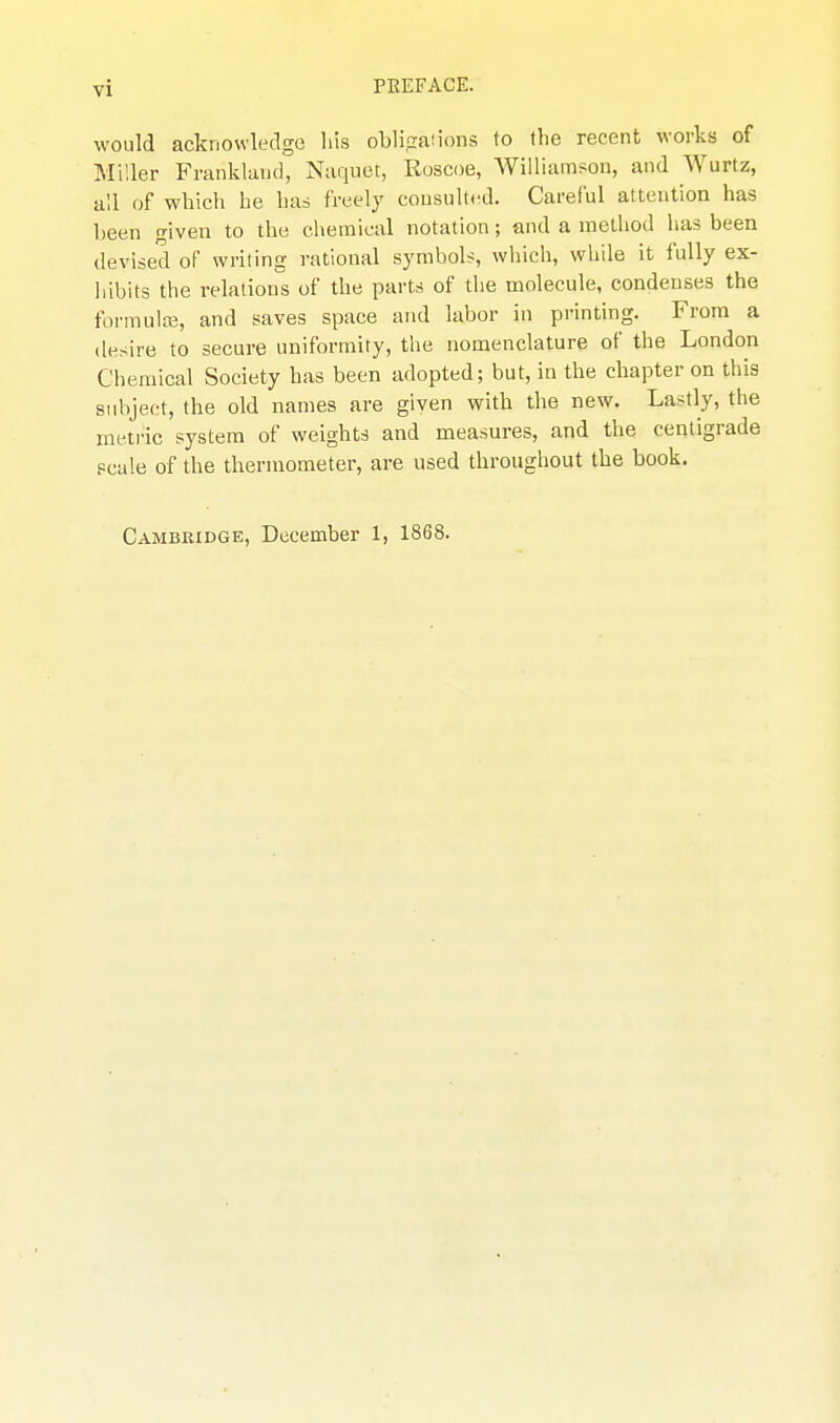 would acknowledge Iiis obli.saiions to the recent works of Miller Franklaud, Naquet, Roscoe, Williamson, and Wurtz, all of which he has freely cousulti^d. Careful attention has been given to the chemical notation; and a method has been devised of writing rational symbols, whicli, while it fully ex- liibits the relations of the parts of the molecule, condenses the formula}, and saves space and labor in printing. From a desire to secure uniformity, the nomenclature of the London Chemical Society has been adopted; but, in the chapter on this subject, the old names are given with the new. Lastly, the metric system of weights and measures, and the centigrade scale of the thermometer, are used throughout the book. Cambridge, December 1, 1868.