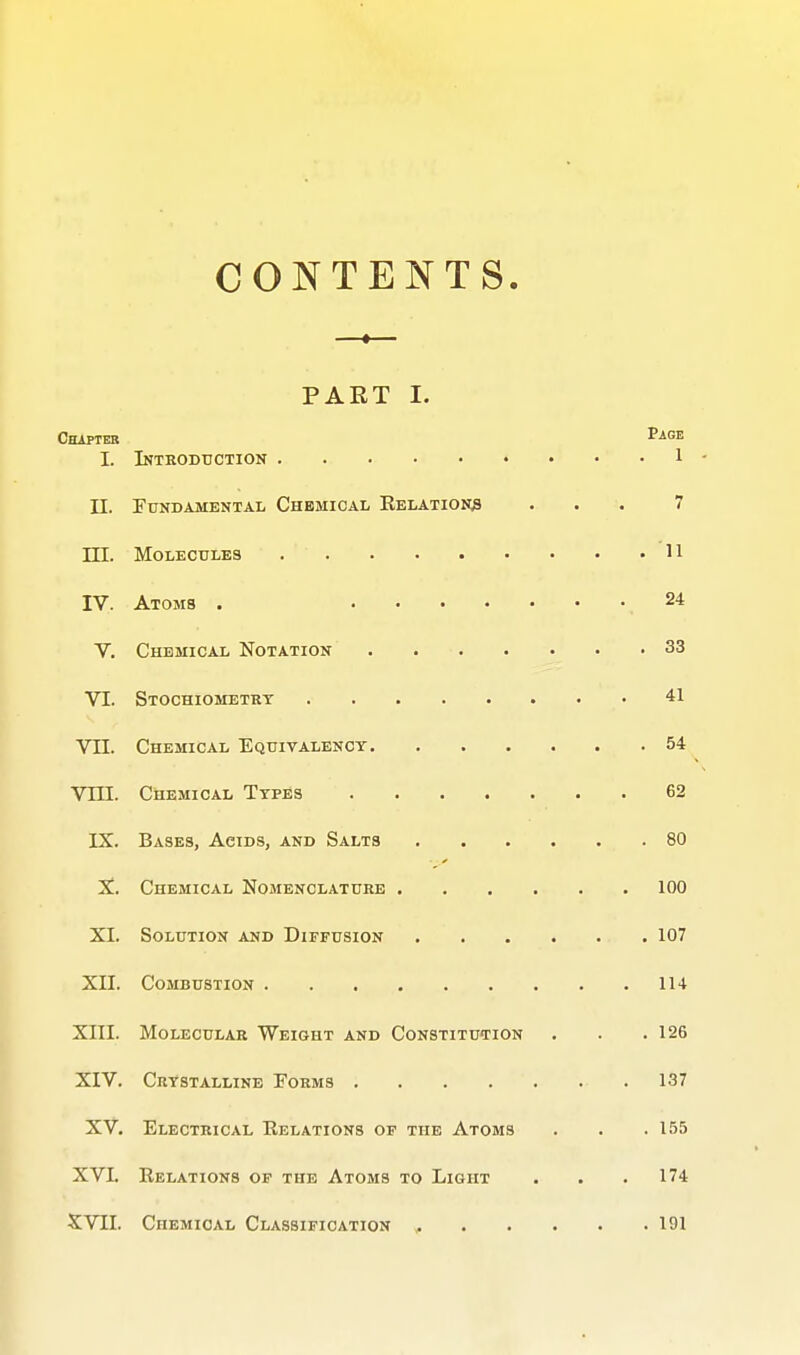 CONTENTS. ■ « PART I. CttipTER Page I. Introduction 1 - II. Fundamental Chemical Relations ... 7 ni. Molecules 11 IV. Atoms . 24 V. Chemical Notation . 33 VI. Stochiometrt 41 Vn. Chemical Equivalency 54 Vni. Chemical Types 62 IX. Bases, Acids, and Salts 80 X. Chemical Nojienclatuee 100 XI. Solution and Diffusion 107 XII. Combustion 114 XIII. Molecular Weight and Constitution . . .126 XIV. Crystalline Forms .137 XV. Electrical Relations of the Atoms . . . 155 XVI. Relations of the Atoms to Light . . .174 XVII. Chemical Classification , 191