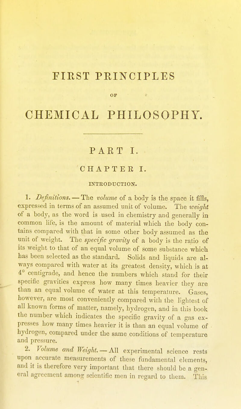 riEST PEINCIPLES OF i CHEMICAL PHILOSOPHY. PAET I. CHAPTER I. INTKODUCTION. 1. Definitions. — The volume of a body is the space it fills, expressed in terms of an assumed unit of volume. The iveight of a body, as the word is used in chemistry and generally in common life, is the amount of material which the body con- tains compared with that in some other body assumed as the unit of weight. The specific gravity of a body is the rajtio of its weight to that of an equal volume of some substance which has been selected as the standard. Solids and liquids are al- ways compared with water at its greatest density, which is at 4° centigrade, and hence the numbers which stand for their specific gravities express how many times heavier they are than an equal volume of water at this temperature. Gases, however, are most conveniently compared with the llghlest of all known forms of matter, namely, hydrogen, and in this book the number which indicates the specific gravity of a gas ex- presses how many times heavier it is than an equal volume of hydrogen, compared under the same conditions of temperature and pressure. 2. Volume and Weight. —AW experimental science rests upon accurate measurements of these fundamental elements, and it is therefore very important that there should be a gen- eral agreement among scientific men in regard to them. This