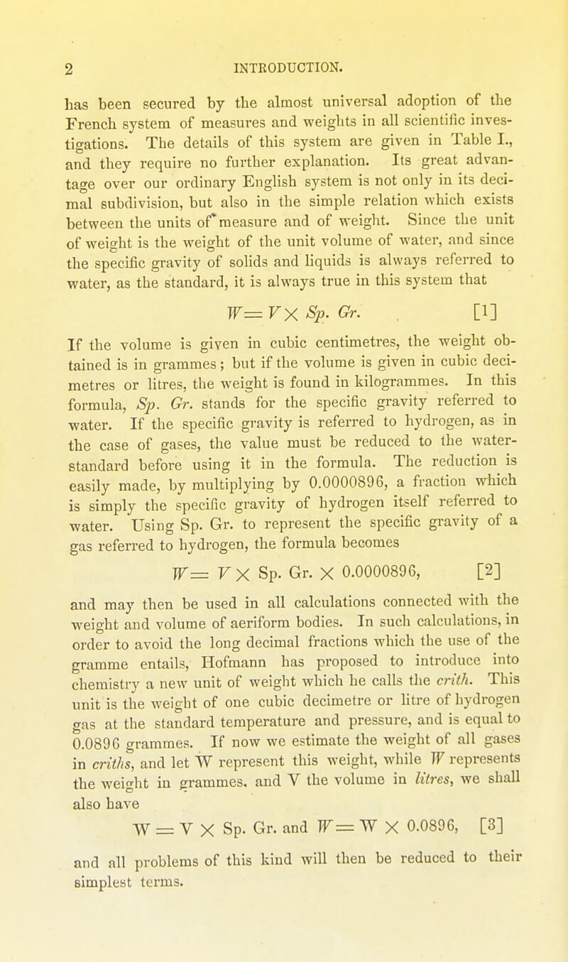 has been secured by the almost universal adoption of the French system of measures and weights in all scientific inves- tigations. The details of this system are given in Table I., and they require no further explanation. Its great advan- tage over our ordinary English system is not only in its deci- mal subdivision, but also in the simple relation which exists between the units of* measure and of weight. Since the unit of weight is the weight of the unit volume of water, and since the specific gravity of solids and liquids is always referred to water, as the standard, it is always true in this system that W= VX Sp. Gr. [1] If the volume is given in cubic centimetres, the weight ob- tained is in grammes; but if the volume is given in cubic deci- metres or Hires, the weight is found in kilogrammes. In this formula, Sp. Gr. stands for the specific gravity referred to water. If the specific gravity is referred to hydrogen, as in the case of gases, the value must be reduced to the water- standard before using it in the formula. The reduction is easily made, by multiplying by 0.0000896, a fraction which is simply the specific gravity of hydrogen itself referred to water. Using Sp. Gr. to represent the specific gravity of a gas referred to hydrogen, the formula becomes W= FX Sp. Gr. X 0.0000896, [2] and may then be used in all calculations connected with the weight and volume of aeriform bodies. In such calculations, in order to avoid the long decimal fractions which the use of the gramme entails, Hofmann has proposed to introduce into chemistry a new unit of weight which he calls tlie c7-ith. This unit is the weight of one cubic decimetre or litre of hydrogen gas at the standard temperature and pressure, and is equal to 0.0896 grammes. If now we estimate the weight of all gases in criths, and let W represent this weight, while W represents the weight in grammes, and V the volume in litres, we shall also have W = V X Sp. Gr. and r = W X 0.0896, [3] and all problems of this kind will then be reduced to their simplest terms.