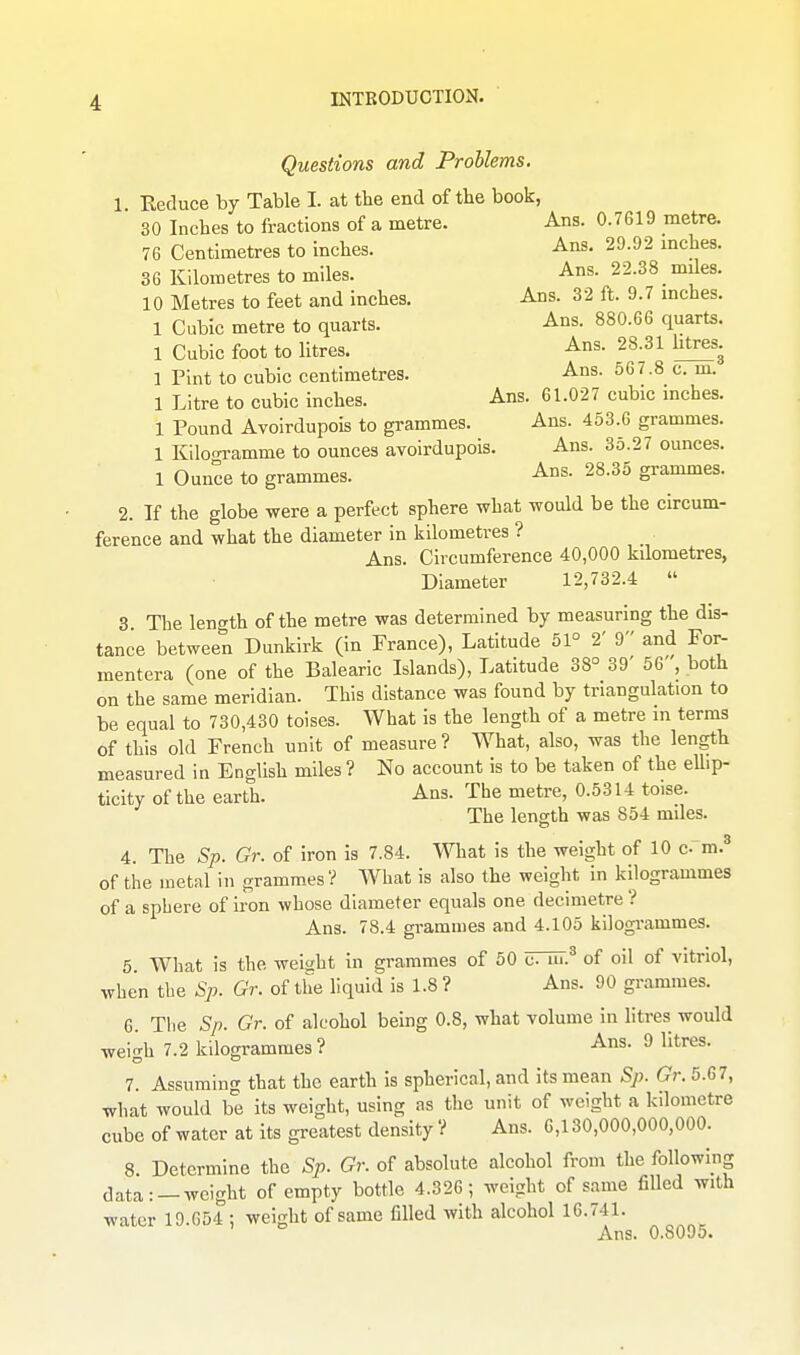 Questions and Problems. 1 Reduce by Table I. at the end of tlie book, 30 Inches to fractions of a metre. Ans. 0.7G19 metre. 76 Centimetres to inches. Ans. 29.92 inches. 36 Kilometres to miles. Ans. 22.38 _ mdes. 10 Metres to feet and inches. Ans. 32 ft. 9.7 inches. 1 Cubic metre to quarts. Ans. 880.66 quarts. 1 Cubic foot to litres. Ans. 28.31 htres. 1 Pint to cubic centimetres. Ans. 567.8 c. m. 1 Litre to cubic inches. Ans. 61.027 cubic inches. 1 Pound Avoirdupois to grammes. Ans. 453.6 grammes. 1 Kiloo-ramme to ounces avoirdupois. Ans. 35.27 ounces. 1 Ounce to grammes. Ans. 28.35 grammes. 2. If the globe were a perfect sphere what would be the circum- ference and what the diameter in kilometres ? Ans. Circumference 40,000 kUometres, Diameter 12,732.4  3 The length of the metre was determined by measuring the dis- tance between Dunkirk (in France), Latitude 51° 2' 9 and For- mentera (one of the Balearic Islands), Latitude 38° 39' 56 , both on the same meridian. This distance was found by triangulation to be equal to 730,430 tolses. What is the length of a metre in terms of this old French unit of measure ? What, also, was the length measured In English miles ? No account is to be taken of the ellip- tlcity of the earth. Ans. The metre, 0.5314 toise. The length was 854 miles. 4. The Sp. Gr. of iron is 7.84. What is the weight of 10 c- m.^ of the luetnl In grammes? What is also the weight in kilogrammes of a sphere of iron whose diameter equals one decimetre ? Ans. 78.4 grammes and 4.105 kilogrammes. 5 What is the weight in grammes of 50 UTm.^ of oil of vitriol, when the Sp. Gr. of the liquid is 1.8 ? Ans. 90 grammes. 6 The Sp. Gr. of alcohol being 0.8, what volume in litres would weigh 7.2 kilogrammes? Ans. 9 litres. 7. Assuming that the earth is spherical, and its mean Sp. Gr. 5.67, what would be its weight, using as the unit of weight a kilometre cube of water at its greatest density ? Ans. 6,130,000,000,000. 8 Determine the Sp. Gr. of absolute alcohol from the following data: —weight of empty bottle 4.326; weight of same filled with water 19.654 ; weight of same filled with alcohol 16.741. Ans. 0.8095.