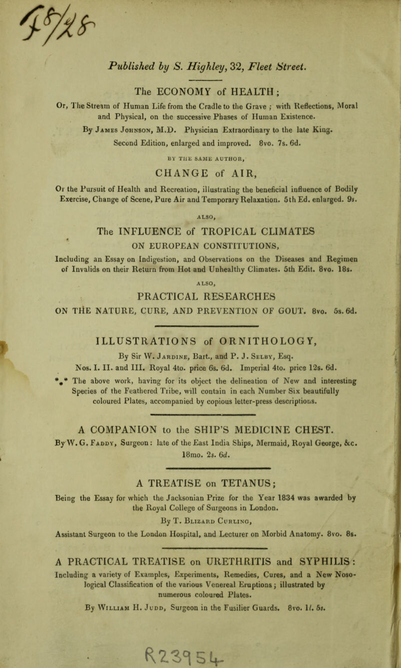 The ECONOMY of HEALTH; Or, The Stream of Human Life from the Cradle to the Grave ; with Reflections, Moral and Physical, on the successive Phases of Human Existence. By James Johnson, M.D. Physician Extraordinary to the late King. Second Edition, enlarged and improved. 8vo. 7s. 6d. liY THE SAME AUTHOR, CHANGE of AIR, Or the Pursuit of Health and Recreation, illustrating the beneficial influence of Bodily Exercise, Change of Scene, Pure Air and Temporary Relaxation. 5th Ed. enlarged. 9r. ALSO, The INFLUENCE of TROPICAL CLIMATES ON EUROPEAN CONSTITUTIONS, Including an Essay on Indigestion, and Observations on the Diseases and Regimen of Invalids on their Return from Hot and Unhealthy Climates. 5th Edit. 8vo. 18s. ALSO, PRACTICAL RESEARCHES ON THE NATURE, CURE, AND PREVENTION OF GOUT. 8vo. 5s.6d. ILLUSTRATIONS of ORNITHOLOGY, By Sir W. Jardine, Bart., and P. J. Selby, Esq. Nos. I. II. and III. Royal 4to. price 6s. 6d. Imperial 4to. price 12s. 6d. •,*** The above work, having for its object the delineation of New and interesting Species of the Feathered Tribe, will contain in each Number Six beautifully coloured Plates, accompanied by copious letter-press descriptions. A COMPANION to the SHIP’S MEDICINE CHEST. By W. G. Faddy, Surgeon: late of the East India Ships, Mermaid, Royal George, &c. 18mo. 2s. 6d. A TREATISE on TETANUS; Being the Essay for which the Jacksonian Prize for the Year 1834 was awarded by the Royal College of Surgeons in London. By T. Blizard Curling, Assistant Surgeon to the London Hospital, and Lecturer on Morbid Anatomy. 8vo. 8s. A PRACTICAL TREATISE on URETHRITIS and SYPHILIS: Including a variety of Examples, Experiments, Remedies, Cures, and a New Noso- logical Classification of the various Venereal Eruptions; illustrated by numerous coloured Plates. By William H. Judd, Surgeon in the Fusilier Guards. 8vo. 1/. 5s.