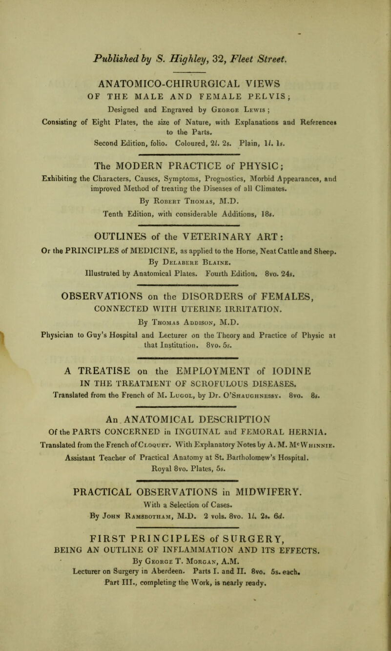 ANATOMICO-CHIRURGICAL VIEWS OF THE MALE AND FEMALE PELVIS; Designed and Engraved by GEoncE Lewis ; Consisting of Eight Plates, the size of Nature, with Explanations and Reference* to the Parts. Second Edition, folio. Coloured, 2/. 2s. Plain, 1/. Is. The MODERN PRACTICE of PHYSIC; Exhibiting the Characters, Causes, Symptoms, Prognostics, Morbid Appearances, and improved Method of treating the Diseases of all Climates. By Robert Thomas, M.D. Tenth Edition, with considerable Additions, 18s. OUTLINES of the VETERINARY ART: Or the PRINCIPLES of MEDICINE, as applied to the Horse, Neat Cattle and Sheep. By Deeabere Blaine. Illustrated by Anatomical Plates. Fourth Edition. 8vo. 24s. OBSERVATIONS on the DISORDERS of FEMALES, CONNECTED WITH UTERINE IRRITATION. By Thomas Addison, M.D. Physician to Guy’s Hospital and Lecturer on the Theory and Practice of Physic at that Institution. 8vo. 5s. A TREATISE on the EMPLOYMENT of IODINE IN THE TREATMENT OF SCROFULOUS DISEASES. Translated from the French of M. Lugol, by Dr. O’Shaughnessv. 8vo. 8s. An.ANATOMICAL DESCRIPTION Of the PARTS CONCERNED in INGUINAL and FEMORAL HERNIA. Translated from the French ofCi.oQUET. With Explanatory Notes by A. M. M^Whinnie. Assistant Teacher of Practical Anatomy at St. Bartholomew’s Hospital. Royal 8vo. Plates, 5s. PRACTICAL OBSERVATIONS in MIDWIFERY. With a Selection of Cases. By John Ramsbotham, M.D. 2 vols. 8vo. IZ. 2a. Qd. FIRST PRINCIPLES of SURGERY, BEING AN OUTLINE OF INFLAMMATION AND ITS EFFECTS. By George T. Morgan, A.M. Lecturer on Surgery in Aberdeen. Parts I. and II. 8vo. 5s. each. Part III., completing the Work, is nearly ready.