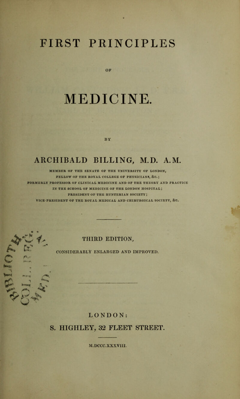 FIRST PRINCIPLES OF MEDICINE. BY ARCHIBALD BILLING, M.D. A.M. MEMBER OF THE SENATE OF THE UNIVERSITY OF LONDON, FELLOW OF THE ROYAL COLLEGE OF PHYSICIANS, &C.; FORMERLY PROFESSOR OF CLINICAL MEDICINE AND OF THE THEORY AND PRACTICE IN THE SCHOOL OF MEDICINE OF THE LONDON HOSPITAL; PRESIDENT OF THE HUNTERIAN SOCIETY; VICE-PRESIDENT OF THE ROYAL MEDICAL AND CHIRURGICAL SOCIETY, &C. CONSIDERABLY ENLARGED AND IMPROVED. THIRD EDITION. C LONDON: S. HIGHLEY, 32 FLEET STREET. M.DCCC.XXXVIII.