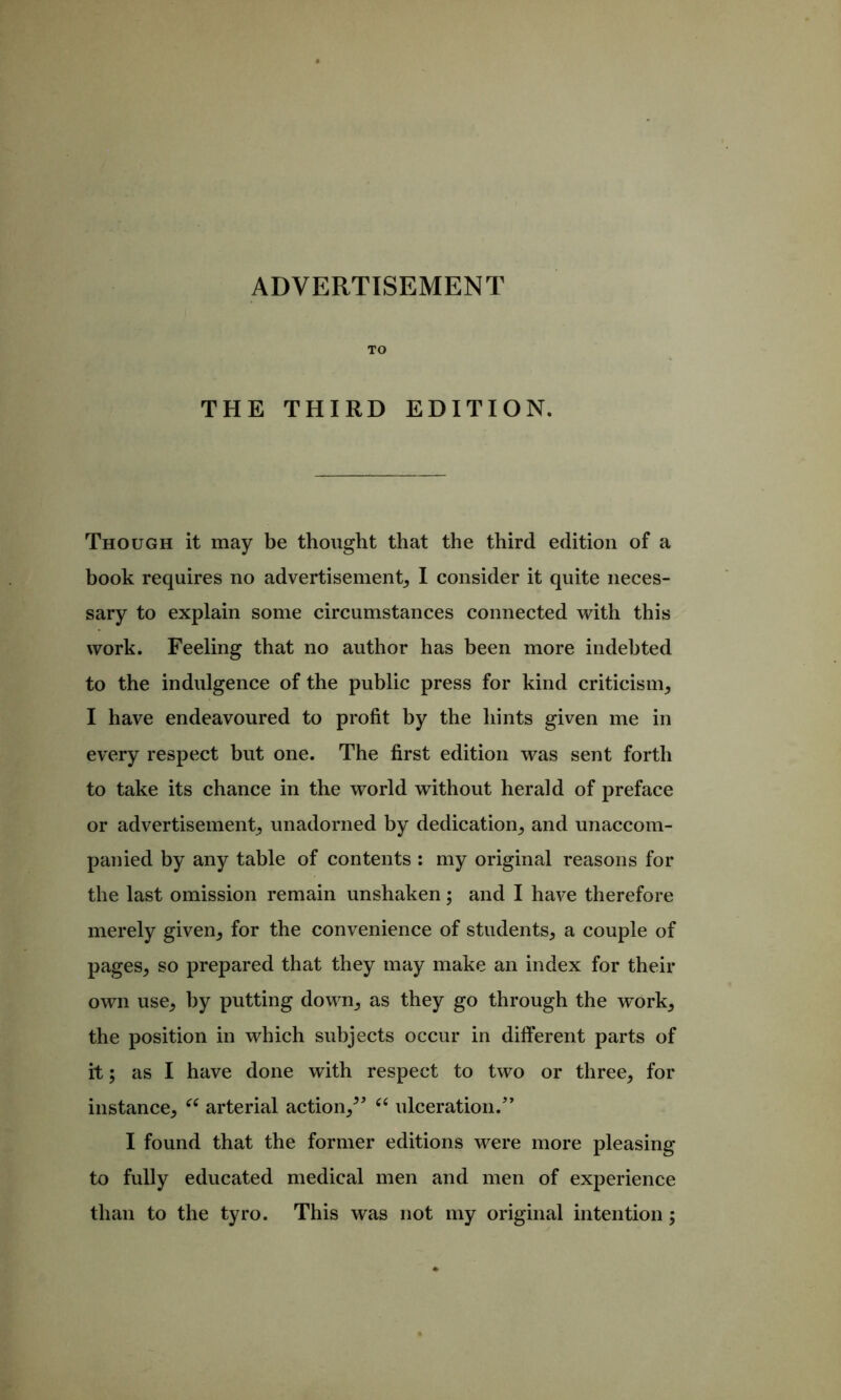 TO THE THIRD EDITION. Though it may be thought that the third edition of a book requires no advertisement, I consider it quite neces- sary to explain some circumstances connected with this work. Feeling that no author has been more indebted to the indulgence of the public press for kind criticism, I have endeavoured to profit by the hints given me in every respect but one. The first edition was sent forth to take its chance in the world without herald of preface or advertisement, unadorned by dedication, and unaccom- panied by any table of contents : my original reasons for the last omission remain unshaken; and I have therefore merely given, for the convenience of students, a couple of pages, so prepared that they may make an index for their own use, by putting down, as they go through the work, the position in which subjects occur in different parts of it; as I have done with respect to two or three, for instance, arterial action,^ ulceration.’’ I found that the former editions were more pleasing to fully educated medical men and men of experience than to the tyro. This was not my original intention;