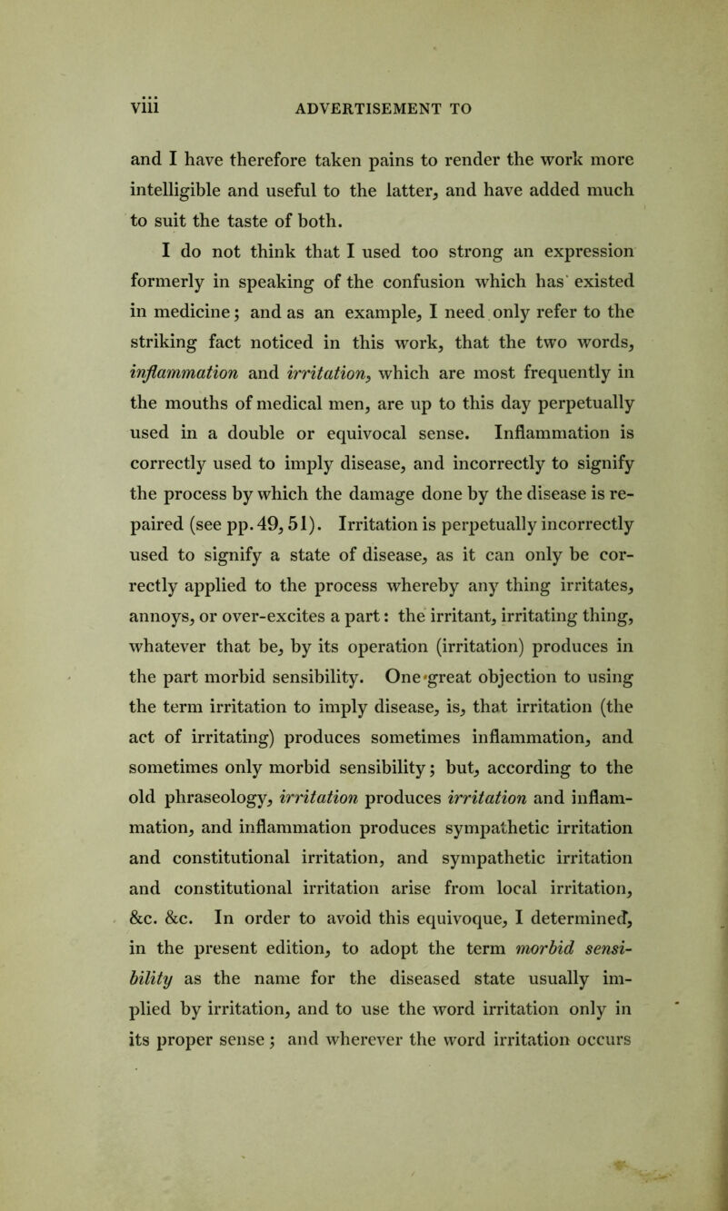 and I have therefore taken pains to render the work more intelligible and useful to the latter, and have added much to suit the taste of both. I do not think that I used too strong an expression formerly in speaking of the confusion which has‘ existed in medicine; and as an example, I need only refer to the striking fact noticed in this work, that the two words, inflammation and irritation^ which are most frequently in the mouths of medical men, are up to this day perpetually used in a double or equivocal sense. Inflammation is correctly used to imply disease, and incorrectly to signify the process by which the damage done by the disease is re- paired (see pp. 49,51). Irritation is perpetually incorrectly used to signify a state of disease, as it can only be cor- rectly applied to the process whereby any thing irritates, annoys, or over-excites a part: the irritant, irritating thing, whatever that be, by its operation (irritation) produces in the part morbid sensibility. One'great objection to using the term irritation to imply disease, is, that irritation (the act of irritating) produces sometimes inflammation, and sometimes only morbid sensibility; but, according to the old phraseology, irritation produces irritation and inflam- mation, and inflammation produces sympathetic irritation and constitutional irritation, and sympathetic irritation and constitutional irritation arise from local irritation, &c. &c. In order to avoid this equivoque, I determined, in the present edition, to adopt the term morbid sensi- bility as the name for the diseased state usually im- plied by irritation, and to use the word irritation only in its proper sense; and wherever the word irritation occurs