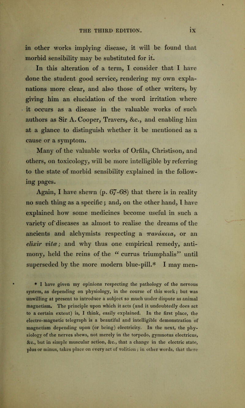 in other works implying disease, it will be found that morbid sensibility may be substituted for it. In this alteration of a term, I consider that I have done the student good service, rendering my own expla- nations more clear, and also those of other writers, by giving him an elucidation of the word irritation where it occurs as a disease in the valuable works of such authors as Sir A. Cooper, Travers, &c., and enabling him at a glance to distinguish whether it be mentioned as a cause or a symptom. Many of the valuable works of Orfila, Christison, and others, on toxicology, will be more intelligible by referring to the state of morbid sensibility explained in the follow- ing pages. Again, I have shewn (p. 67-68) that there is in reality no such thing as a specific; and, on the other hand, t have explained how some medicines become useful in such a variety of'diseases as almost to realise the dreams of the ancients and alchymists respecting a Trava/ceta, or an elixir vita; and why thus one empirical remedy, anti- mony, held the reins of the currus triumphalis^’ until superseded by the more modern blue-pill.* I may men- * I have given my opinions respecting the pathology of the nervous system, as depending on physiology, in the course of this work; but was unwilling at present to introduce a subject so much under dispute as animal magnetism. The principle upon which it acts (and it undoubtedly does act to a certain extent) is, I think, easily explained. In the first place, the electro-magnetic telegraph is a beautiful and intelligible demonstration of magnetism depending upon (or being) electricity. In the next, the phy- siology of the nerves shews, not merely in the torpedo, gymnotus electricus, &c., but in simple muscular action, &c., that a change in the electric state, plus or minus, takes place on every act of volition ; in other words, that there