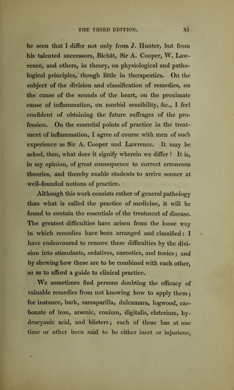 be seen that I differ not only from J. Hunter^ but from his talented successors^ Bichdt^ Sir A. Cooper, W. Law- rence, and others, in theory, on physiological and patho- logical principles,‘though little in therapeutics. On the subject of the division and classification of remedies, on the cause of the sounds of the heart, on the proximate cause of inflammation, on morbid sensibility, &c., I feel confident of obtaining the future suffrages of the pro- fession. On the essential points of practice in the treat- ment of inflammation, I agree of course with men of such experience as Sir A. Cooper and Lawrence. It may be asked, then, what does it signify wherein we differ ? It is, in my opinion, of great consequence to correct erroneous theories, and thereby enable students to arrive sooner at well-founded notions of practice. * Although this work consists rather of general pathology than what is called the practice of medicine, it will be found to contain the essentials of the treatment of disease. The greatest difficulties have arisen from the loose way in which remedies have been arranged and classified: I have endeavoured to remove these difficulties by the divi- sion into stimulants, sedatives, narcotics, and tonics 3 and by shewing how these are to be combined with each other, so as to afford a guide to clinical practice. We sometimes find persons doubting the efficacy of valuable remedies from not knowing how to apply them; for instance, bark, sarsaparilla, dulcamara, logwood, car- bonate of iron, arsenic, conium, digitalis, elaterium, hy- drocyanic acid, and blisters; each of these has at one time or other been said to be either inert or injurious.