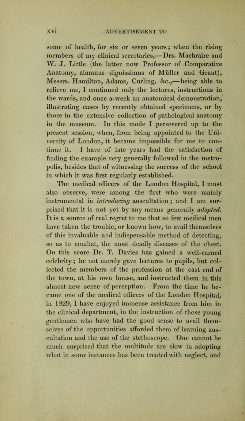 some of health, for six or seven years; when the rising members of my clinical secretaries,—Drs. Macbraire and W. J. Little (the latter now Professor of Comparative Anatomy, alumnus dignissimus of Muller and Grant), Messrs. Hamilton, Adams, Curling, &c.,—being able to relieve me, I continued only the lectures, instructions in the wards, and once a-week an anatomical demonstration, illustrating cases by recently obtained specimens, or by those in the extensive collection of pathological anatomy in the museum. In this mode I persevered up to the present session, when, from being appointed to the Uni- versity of London, it became impossible for me to con- tinue it. I have of late years had the satisfaction of finding the example very generally followed in the metro- polis, besides that of witnessing the success of the school in which it was first regularly established. The medical officers of the London Hosj^ital, I must also observe, were among the first who were mainly instrumental in introducing auscultation; and I am sur- prised that it is not yet by any means generally adopted. It is a source of real regret to me that so few medical men have taken the trouble, or known how, to avail themselves of this invaluable and indispensable method of detecting, so as to combat, the most deadly diseases of the chest. On this score Dr. T. Davies has gained a well-earned celebrity; he not merely gave lectures to pupils, but col- lected the members of the profession at the east end of the town, at his own house, and instructed them in this almost new sense of perception. From the time he be- came one of the medical officers of the London Hospital, in 1829, I have enjoyed immense assistance from him in the clinical department, in the instruction of those young gentlemen who have had the good sense to avail them- selves of the opportunities afforded them of learning aus- cultation and the use of the stethoscope. One cannot be much surprised that the multitude are slow in adopting what in some instances has been treated with neglect, and