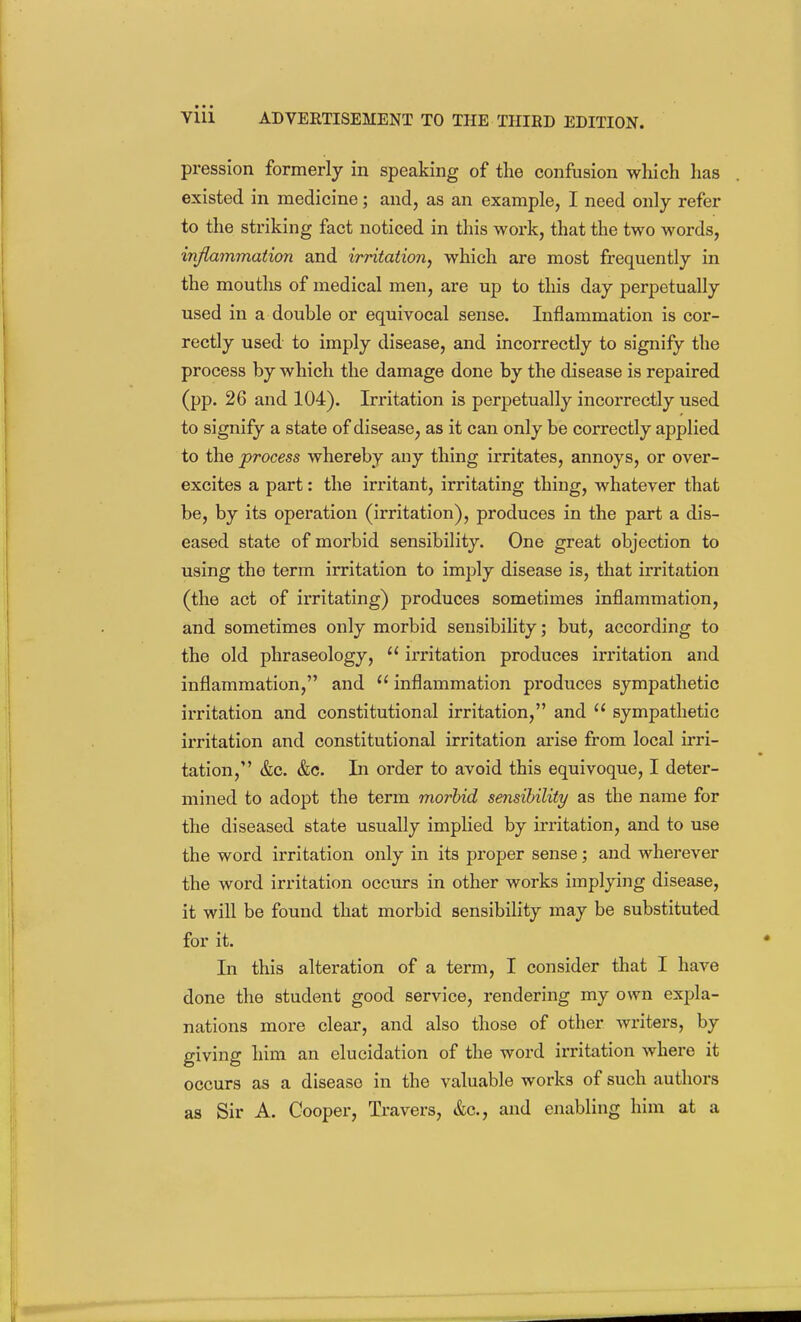 pression formerly in speaking of the confusion wliich has existed in medicine; and, as an example, I need only refer to the striking fact noticed in this work, that the two words, inflammation and irntation, which are most frequently in the mouths of medical men, are up to this day perpetually used in a double or equivocal sense. Inflammation is cor- rectly used to imply disease, and incorrectly to signify the process by which the damage done by the disease is repaired (pp. 26 and 104). Irritation is perpetually incorrectly used to signify a state of disease, as it can only be correctly applied to the process whereby any thing irritates, annoys, or over- excites a part: the irritant, irritating thing, whatever that be, by its operation (irritation), produces in the part a dis- eased state of morbid sensibility. One great objection to using the term irritation to imply disease is, that irritation (the act of irritating) produces sometimes inflammation, and sometimes only morbid sensibility; but, according to the old phraseology,  irritation produces irritation and inflammation, and inflammation produces sympathetic irritation and constitutional irritation, and sympathetic irritation and constitutional irritation arise from local irri- tation, &c. &c. In order to avoid this equivoque, I deter- mined to adopt the term morbid sensibility as the name for the diseased state usually impHed by irritation, and to use the word irritation only in its proper sense; and wherever the word irritation occurs in other works implying disease, it will be found that morbid sensibihty may be substituted for it. In this alteration of a term, I consider that I have done the student good service, rendering my own exjsla- nations more clear, and also those of other writers, by giving him an elucidation of the word irritation where it occurs as a disease in the valuable works of such authors as Sir A. Cooper, Travers, &c., and enabling him at a