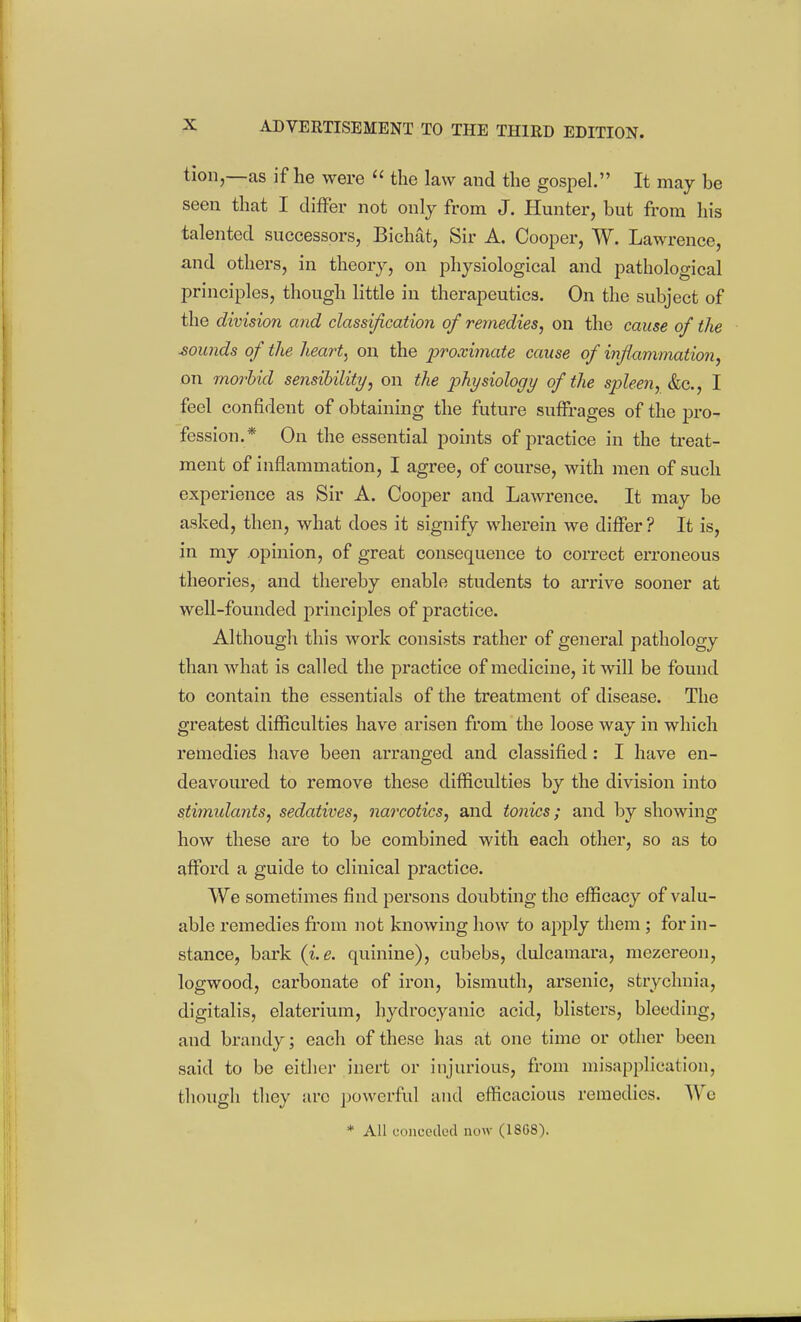 tioii,—as if he were  the law and the gospel. It may be seen that I differ not only from J. Hunter, but from his talented successors, Bichat, Sir A. Cooper, W. Lawrence, and others, in theory, on physiological and pathological principles, though little in therapeutics. On the subject of the division and classification of remedies^ on the cause of the rounds of the heart, on the proximate cause of infiammatio7i, on moj'hid sensibility, on the physiology of the spleen, &c., I feel confident of obtaining the future suffrages of the pro- fession.* On the essential points of practice in the treat- ment of inflammation, I agree, of course, with men of such experience as Sir A. Cooper and Lawrence. It may be asked, then, what does it signify wherein we differ? It is, in my .opinion, of great consequence to correct erroneous theories, and thereby enable students to arrive sooner at well-founded principles of practice. Althougli this work consists rather of general pathology than what is called the practice of medicine, it will be found to contain the essentials of the treatment of disease. The greatest difficulties have arisen from the loose way in which remedies have been arranged and classified: I have en- deavoured to remove these difficulties by the division into stimidants, sedatives, narcotics, and tonics; and by showing how these are to be combined with each other, so as to afford a guide to clinical practice. We sometimes find persons doubting the efficacy of valu- able remedies fi'om not knowing how to apply them; for in- stance, bark (i,e. quinine), cubebs, dulcamara, mezereon, logwood, carbonate of iron, bismuth, arsenic, strychnia, digitalis, elaterium, hydrocyanic acid, blisters, bleeding, and brandy; each of these has at one time or other been said to be either inert or injurious, from misapplication, tliougli tliey are powerful and efficacious remedies. Wc * All concctlcd now (18G8).