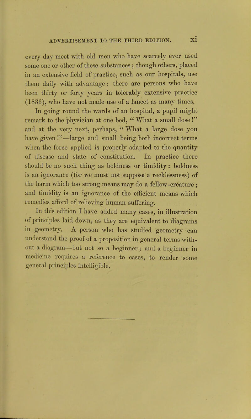 every day meet with old men who have scarcely ever used some one or other of these substances; though others, placed in an extensive field of practice, such as our hospitals, use them daily with advantage: there are persons who have been thirty or forty years in tolerably extensive practice (1836), who have not made use of a lancet as many times. In going round the wards of an hospital, a pupil might remark to the physician at one bed,  What a small dose! and at the very next, perhaps,  What a large dose you have given !—large and small being both incorrect terms when the force applied is properly adapted to the quantity of disease and state of constitution. In practice there should be no such thing as boldness or timidity: boldness is an ignorance (for we must not suppose a recklessness) of the harm which too strong means may do a fellow-creature ; and timidity is an ignorance of the efficient means which remedies afford of relieving human suffering. In this edition I have added many cases, in illustration of principles laid down, as they are equivalent to diagrams in geometry. A person who has studied geometry can understand the proof of a proposition in general terms with- out a diagram—but not so a beginner; and a beginner in medicine requires a reference to cases, to render some general principles intelligible.