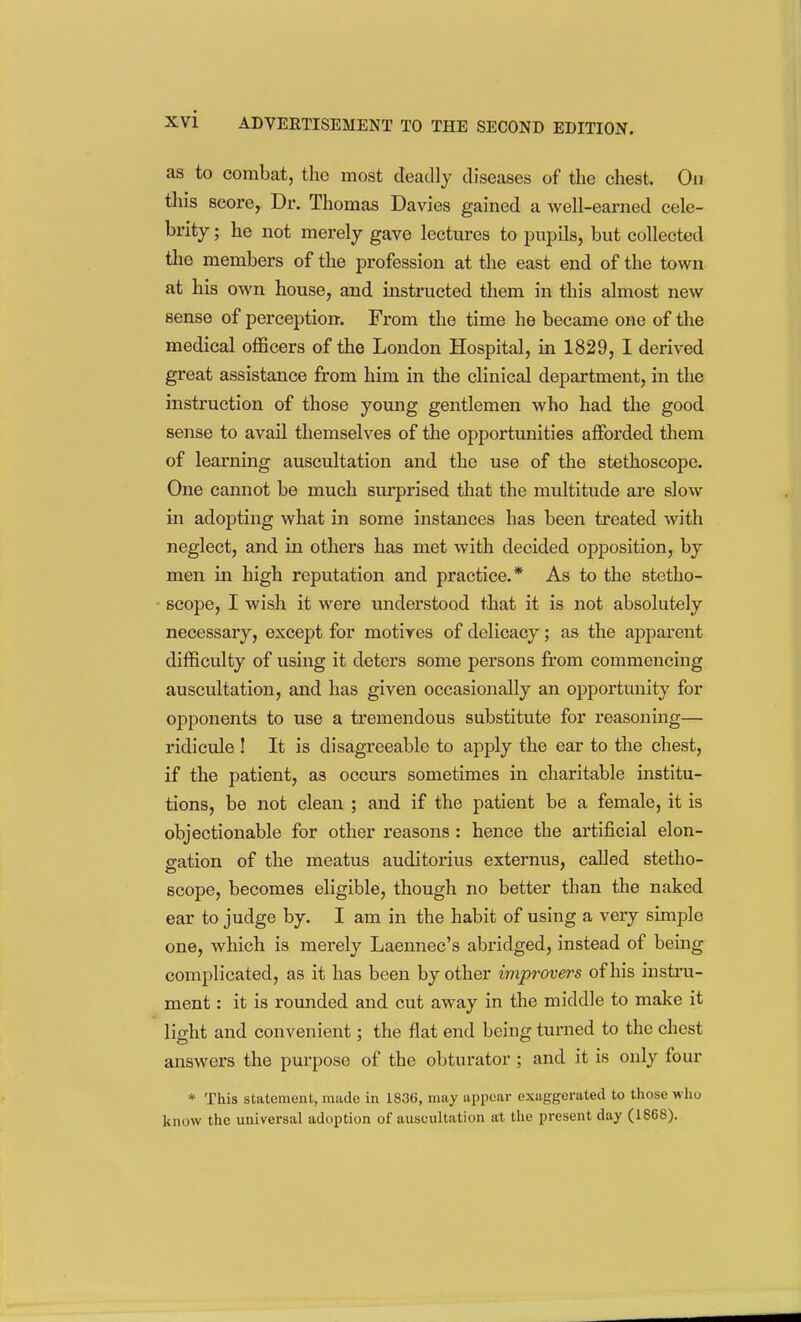 as to combat, the most deadly diseases of the chest. On this score, Dr. Thomas Davies gained a well-earned cele- brity ; he not merely gave lectures to pupils, but collected the members of the profession at the east end of the town at his own house, and instructed them in this almost new sense of perception. From the time he became one of the medical officers of the London Hospital, in 1829, I derived great assistance from him in the clinical department, in the instruction of those young gentlemen who had the good sense to avail themselves of the opportunities afforded them of learning auscultation and the use of the stethoscope. One cannot be much surprised that the multitude are slow in adopting what in some instances has been treated with neglect, and in others has met with decided opposition, by men in high reputation and practice.* As to the stetho- scope, I wish it were understood that it is not absolutely necessary, except for motives of delicacy; as the apparent difficulty of using it deters some persons from commencing auscultation, and has given occasionally an oj)portunity for opponents to use a tremendous substitute for reasoning— ridicule ! It is disagreeable to apply the ear to the chest, if the patient, as occurs sometimes in charitable institu- tions, be not clean ; and if the patient be a female, it is objectionable for other reasons : hence the artificial elon- gation of the meatus auditorius externus, called stetho- scope, becomes eligible, though no better than the naked ear to judge by. I am in the habit of using a very simple one, which is merely Laennec's abridged, instead of being complicated, as it has been by other improvers of his instru- ment : it is romided and cut away in the middle to make it light and convenient; the flat end being turned to the chest answers the purpose of the obturator ; and it is only four * This statement, made in 1836, may appear exaggerated to those who know the universal adoption of auscultation at the present day (1868).