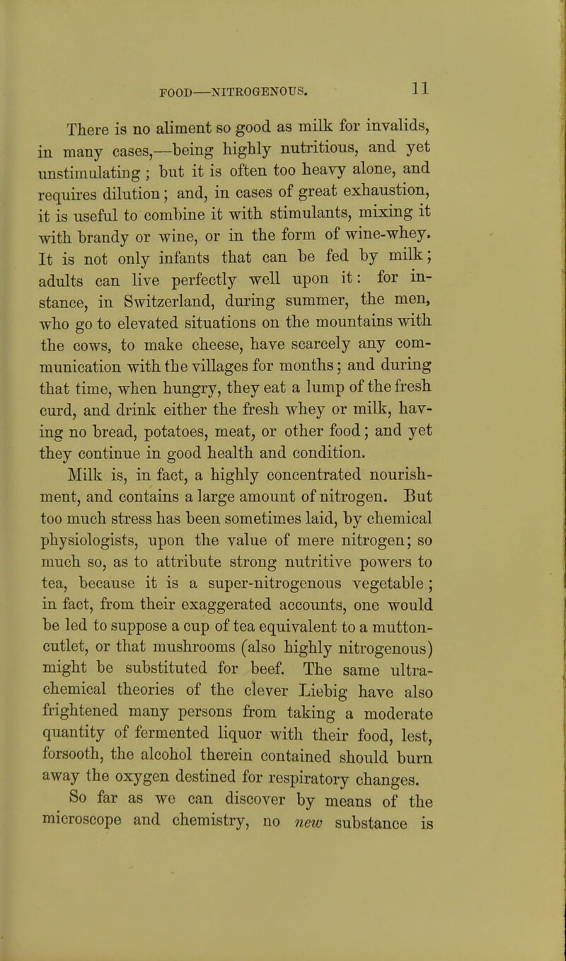 FOOD JflTROGENOTJS. There is no aliment so good as milk for invalids, in many cases—being highly nutritious, and yet unstiradating ; but it is often too heavy alone, and requires dilution; and, in cases of great exhaustion, it is useful to combine it with stimulants, mixing it with brandy or wine, or in the form of wine-whey. It is not only infants that can be fed by milk; adults can live perfectly well upon it: for in- stance, in Switzerland, during summer, the men, who go to elevated situations on the mountains with the cows, to make cheese, have scarcely any com- munication with the villages for months; and during that time, when hungry, they eat a lump of the fresh curd, and drink either the fresh whey or milk, hav- ing no bread, potatoes, meat^ or other food; and yet they continue in good health and condition. Milk is, in fact, a highly concentrated nourish- ment, and contains a large amount of nitrogen. But too much stress has been sometimes laid, by chemical physiologists, upon the value of mere nitrogen; so much so, as to attribute strong nutritive powers to tea, because it is a super-nitrogenous vegetable; in fact, from their exaggerated accounts, one would be led to suppose a cup of tea equivalent to a mutton- cutlet, or that mushrooms (also highly nitrogenous) might be substituted for beef. The same ultra- chemical theories of the clever Liebig have also frightened many persons from taking a moderate quantity of fermented liquor with their food, lest, forsooth, the alcohol therein contained should burn away the oxygen destined for respiratory changes. So far as we can discover by means of the microscope and chemistry, no new substance is