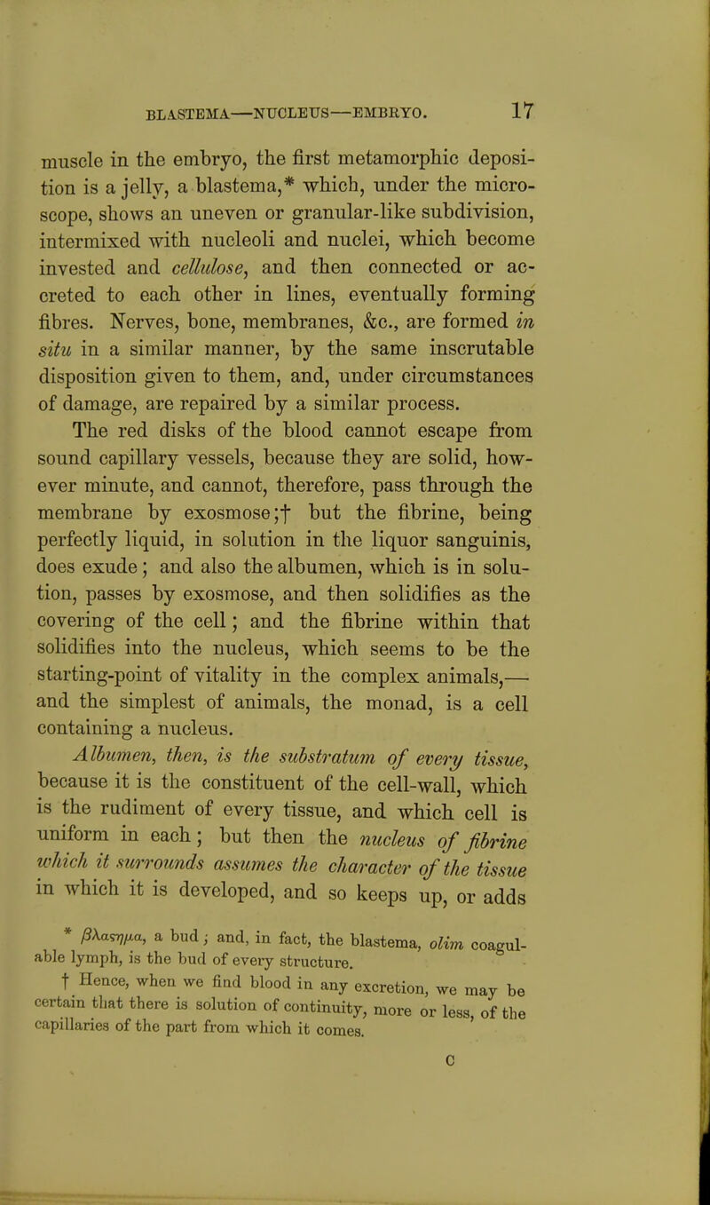 muscle in the embryo, the first metamorphic deposi- tion is a jelly, a blastema,* which, under the micro- scope, shows an uneven or granular-like subdivision, intermixed with nucleoli and nuclei, which become invested and cellulose^ and then connected or ac- creted to each other in lines, eventually forming fibres. Nerves, bone, membranes, &c., are formed in situ in a similar manner, by the same inscrutable disposition given to them, and, under circumstances of damage, are repaired by a similar process. The red disks of the blood cannot escape from sound capillary vessels, because they are solid, how- ever minute, and cannot, therefore, pass through the membrane by exosmose;t but the fibrine, being perfectly liquid, in solution in the liquor sanguinis, does exude; and also the albumen, which is in solu- tion, passes by exosmose, and then solidifies as the covering of the cell; and the fibrine within that solidifies into the nucleus, which seems to be the starting-point of vitality in the complex animals,— and the simplest of animals, the monad, is a cell containing a nucleus. Albumen, then, is the substratum of every tissue, because it is the constituent of the cell-wall, which is the rudiment of every tissue, and which cell is uniform in each; but then the nucleus of fibrine which it surrounds assumes the character of the tissue in which it is developed, and so keeps up, or adds * /3\a^^a, a bud ^ and, in fact, tte blastema, olim coagul- able lymph, is the bud of every structure. t Hence, when we find blood in any excretion, we may be certain that there is solution of continuity, more or less, of the capillaries of the part from which it comes. C