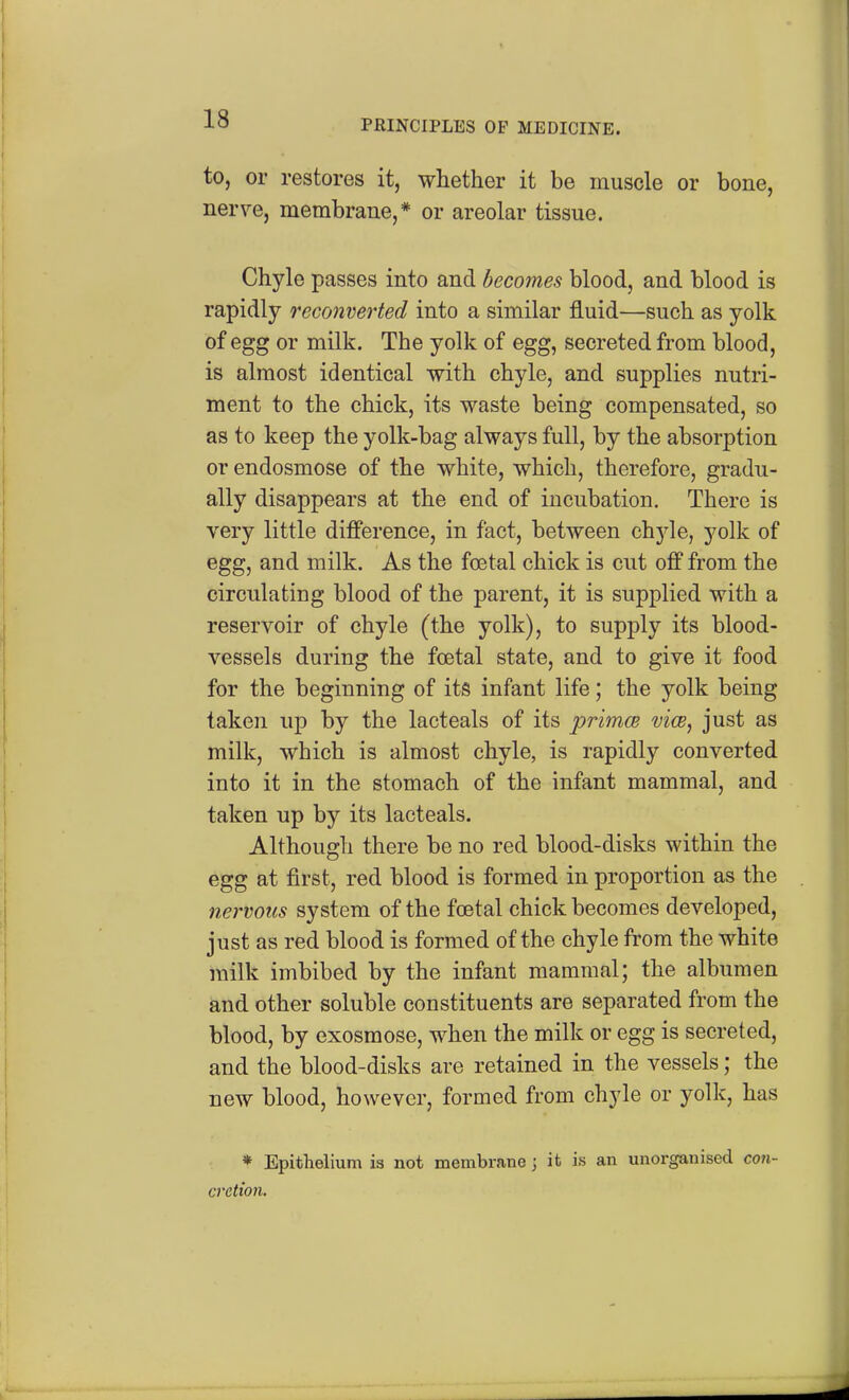 to, or restores it, whether it be muscle or bone, nerve, membrane,* or areolar tissue. Chyle passes into and becomes blood, and blood is rapidly reconverted into a similar fluid—such as yolk of egg or milk. The yolk of egg, secreted from blood, is almost identical with chyle, and supplies nutri- ment to the chick, its waste being compensated, so as to keep the yolk-bag always full, by the absorption or endosmose of the white, which, therefore, gradu- ally disappears at the end of incubation. There is very little difference, in fact, between chyle, yolk of egg, and milk. As the foetal chick is cut off from the circulating blood of the parent, it is supplied with a reservoir of chyle (the yolk), to supply its blood- vessels during the foetal state, and to give it food for the beginning of its infant life; the yolk being taken up by the lacteals of its primce vice, just as milk, which is almost chyle, is rapidly converted into it in the stomach of the infant mammal, and taken up by its lacteals. Although there be no red blood-disks within the egg at first, red blood is formed in proportion as the nervous system of the foetal chick becomes developed, just as red blood is formed of the chyle from the white milk imbibed by the infant mammal; the albumen and other soluble constituents are separated from the blood, by exosmose, when the milk or egg is secreted, and the blood-disks are retained in the vessels; the new blood, however, formed from chyle or yolk, has * Epithelium is not membrane; it is an unorganised con- cretion.